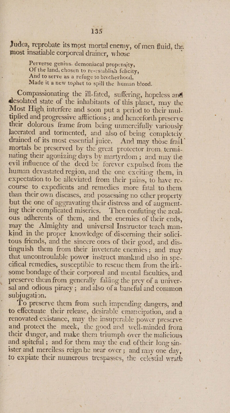 Judea, reprobate its most mortal enemy, of men fluid, the most insatiable corporeal drainer, whose Perverse genius. demoniacal propensity, Of the land, chosen to re-establish felicity, And to serve as a refuge to brotherhood, Made it a new tophet to spill the human blood. Compassionating the ill-fated, suffering, hopeless an@ alesolated state of the inhabitants. of this planet, may the Most High interfere and soon put a period to their mul- tiplied and progressive afflictions ; and henceforth preserve their dolorous frame from being unmercifully variously Jacerated and tormented, and also of being completely drained of its most essential juice. And may those frail’ mortals be preserved by the great protector from, termi- nating their agonizing days by martyrdom ; and may the evil influence of the deed be forever expulsed from the human devastated region, and the one exciting them, in expectation to be alleviated from their pains, to have re- course to expedients and remedies more fatal to them than their own diseases, and possessing no other property but the one of aggravating their distress and of augment- ing their complicated miseries, Then confuting the zeal- ous adherents of them, and the enemies of their ends, may the Almighty and universal Instructor teach man- kind in the proper knowledge of discerning their solici-- tous friends, and the sincere ones of their good, and dis- tinguish them from their inveterate enemies; and may that uncontroulable power instruct mankind also in spe- cifical remedies, susceptible to rescue them from the irk- some bondage of their corporeal and mental faculties, and preserve them from generally falling the prey of a univer- sal and odious piracy ; andalso ofa baneful and common subjugation. To preserve them from such impending dangers, and to effectuate their release, desirable emancipation, and a renovated existance, may the insuperable power preserve and protect the meek, the good and well-minded from their danger, and make them triumph over the malicious and spiteful; and for them may the end oftheir long sin- ister and merciless reign be near over ; and may one day, to expiate their numerous trespasses, the celestial wrath