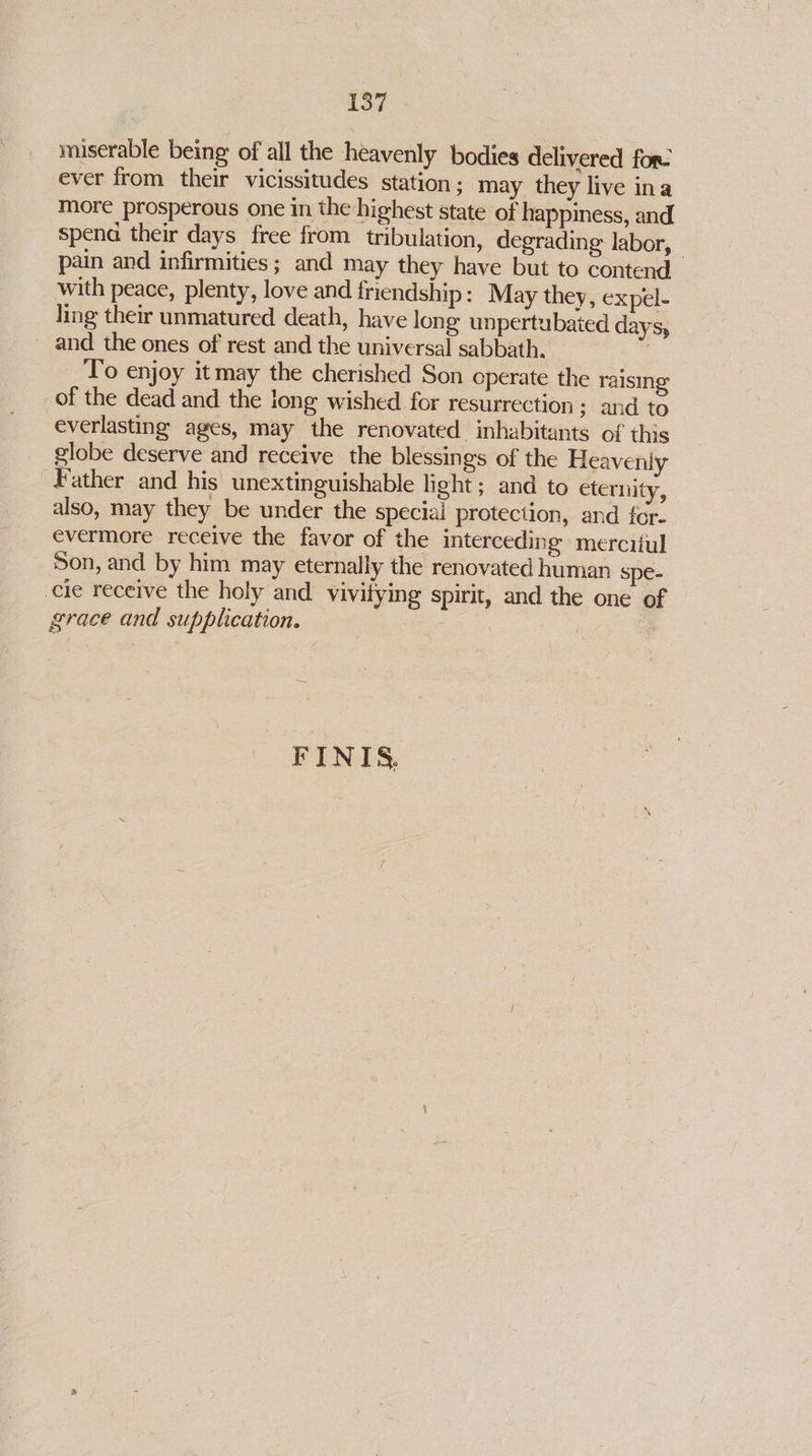 miserable being of all the heavenly bodies delivered for. ever from their vicissitudes station; may they live ina more prosperous one in the highest state of happiness, and spena their days free from tribulation, degrading labor, - pain and infirmities; and may they have but to contend with peace, plenty, love and friendship: May they, expel- ling their unmatured death, have long unpertubated days, _ and the ones of rest and the universal sabbath. , To enjoy it may the cherished Son operate the raising of the dead and the long wished for resurrection ; and to everlasting ages, may the renovated. inhabitants of this globe deserve and receive the blessings of the Heavenly Father and his unextinguishable light ; and to eternity, also, may they be under the special protection, and for- evermore receive the favor of the interceding merciiul Son, and by him may eternally the renovated human spe- cie receive the holy and vivitying spirit, and the one of grace and supplication. : : FINIS,.