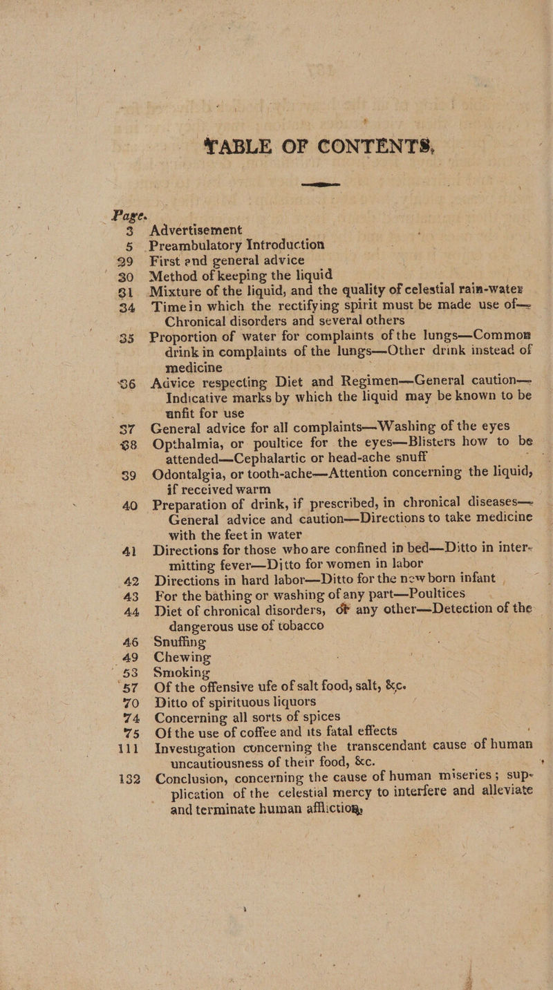 TABLE OF CONTENTS, ei Advertisement First end general advice Method of keeping the liquid | Mixture of the liquid, and the quality of celestial rain-water Timein which the rectifying spirit must be made use of— Chronical disorders and several others Proportion of water for complaints of the lungs—Commos drink in complaints of the lungs—Other drink instead of medicine | | ae Advice respecting Diet and Regimen—General caution— Indicative marks by which the liquid may be known to be anfit for use General advice for all complaints— Washing of the eyes Opthalmia, or poultice for the eyes—Blisters how to be attended—Cephalartic or head-ache snuff coi Odontalgia, or tooth-ache—Attention concerning the liquid, if received warm | Preparation of drink, if prescribed, in chronical diseases— General advice and caution—Directions to take medicine with the feetin water Directions for those whoare confined in bed—Ditto in inter- mitting fever—Ditto for women in labor Directions in hard labor—Ditto for the new born infant For the bathing or washing of any part—Poultices Diet of chronical disorders, df any other—Detection of the dangerous use of tobacco Snufhine Chewing Smoking Of the offensive ufe of salt food, salt, &amp;c. Ditto of spirituous liquors | | Concerning all sorts of spices Of the use of coffee and its fatal effects Investigation cuncerning the transcendant cause ‘of human uncautiousness of their food, &amp;c. : * Conclusion, concerning the cause of human miseries; sup- ~ plication of the celestial mercy to interfere and alleviate and terminate human affliction, Tete
