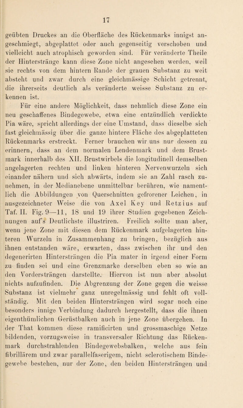 geübten Druckes an die Oberfläche des Rückenmarks innigst an¬ geschmiegt, abgeplattet oder auch gegenseitig verschoben und vielleicht auch atrophisch geworden sind. Für veränderte Theile der Hinterstränge kann diese Zone nicht angesehen werden, weil sie rechts von dem hintern Rande der grauen Substanz zu weit absteht und zwar durch eine gleichmässige Schicht getrennt, die ihrerseits deutlich als veränderte weisse Substanz zu er¬ kennen ist. Für eine andere Möglichkeit, dass nehmlich diese Zone ein neu geschaffenes Bindegewebe, etwa eine entzündlich verdickte Pia wäre, spricht allerdings der eine Umstand, dass dieselbe sich fast gleichmässig über die ganze hintere Fläche des abgeplatteten Rückenmarks erstreckt. Ferner brauchen wir uns nur dessen zu erinnern, dass an dem normalen Lendenmark und dem Brust¬ mark innerhalb des XII. Brustwirbels die longitudinell demselben angelagerten rechten und linken hinteren Nervenwurzeln sich einander nähern und sich abwärts, indem sie an Zahl rasch zu¬ nehmen, in der Medianebene unmittelbar berühren, wie nament¬ lich die Abbildungen von Querschnitten gefrorener Leichen, in ausgezeichneter Weise die von Axel Key und Retzius auf Taf. II. Fig. 9—11, 18 und 19 ihrer Studien gegebenen Zeich¬ nungen aufs Deutlichste illustriren. Freilich sollte man aber, wenn jene Zone mit diesen dem Rückenmark aufgelagerten hin¬ teren Wurzeln in Zusammenhang zu bringen, bezüglich aus ihnen entstanden wäre, erwarten, dass zwischen ihr und den degenerirten Hintersträngen die Pia mater in irgend einer Form zu finden sei und eine Grenzmarke derselben eben so wie an den Vordersträngen darstellte. Hiervon ist nun aber absolut nichts aufzufinden. Die Abgrenzung der Zone gegen die weisse Substanz ist vielmehr ganz unregelmässig und fehlt oft voll¬ ständig. Mit den beiden Flintersträngen wird sogar noch eine besonders innige Verbindung dadurch hergestellt, dass die ihnen eigenthiimlichen Gerüstbalken auch in jene Zone übergehen. In der That kommen diese ramificirten und grossmaschige Netze bildenden, vorzugsweise in transversaler Richtung das Rücken¬ mark durchstrahlenden Bindege websbalken, welche aus fein fibrillärem und zwar parallelfaserigem, nicht sclerotischem Binde¬ gewebe bestehen, nur der Zone, den beiden Hintersträngen und