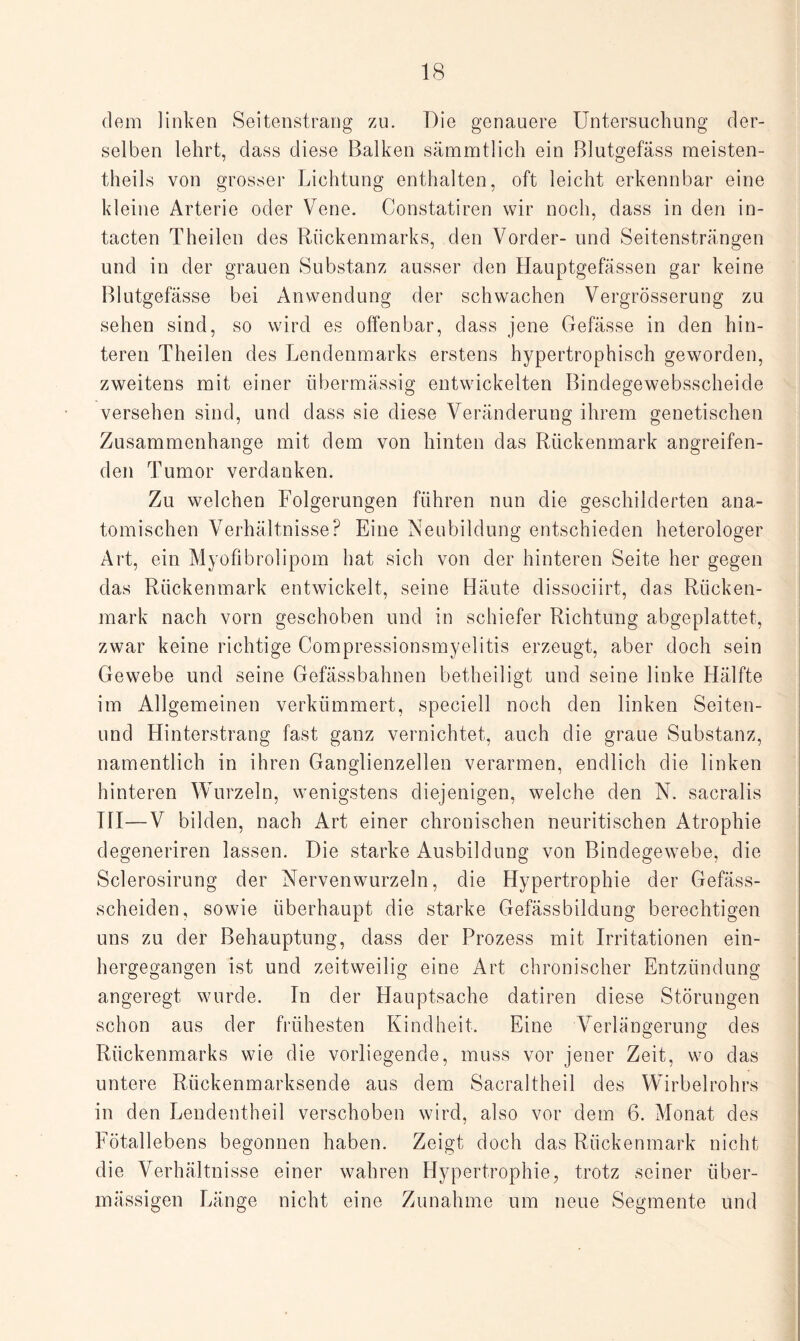 dem linken Seitenstrang zu. Die genauere Untersuchung der¬ selben lehrt, dass diese Balken sämmtlich ein Blutgefäss meisten- theils von grosser Lichtung enthalten, oft leicht erkennbar eine kleine Arterie oder Vene. Constatiren wir noch, dass in den in- tacten Theilen des Rückenmarks, den Vorder- und Seitensträngen und in der grauen Substanz ausser den Hauptgefässen gar keine Blutgefässe bei Anwendung der schwachen Vergrösserung zu sehen sind, so wird es offenbar, dass jene Gefässe in den hin¬ teren Theilen des Lendenmarks erstens hypertrophisch geworden, zweitens mit einer übermässig entwickelten Bindegewebsscheide versehen sind, und dass sie diese Veränderung ihrem genetischen Zusammenhänge mit dem von hinten das Rückenmark angreifen¬ den Tumor verdanken. Zu welchen Folgerungen führen nun die geschilderten ana¬ tomischen Verhältnisse? Eine Neubildung entschieden heterologer Art, ein Myofibrolipom hat sich von der hinteren Seite her gegen das Rückenmark entwickelt, seine Häute dissociirt, das Rücken¬ mark nach vorn geschoben und in schiefer Richtung abgeplattet, zwar keine richtige Compressionsmyelitis erzeugt, aber doch sein Gewebe und seine Gefässbahnen betheiligt und seine linke Hälfte im Allgemeinen verkümmert, speciell noch den linken Seiten- und Hinterstrang fast ganz vernichtet, auch die graue Substanz, namentlich in ihren Ganglienzellen verarmen, endlich die linken hinteren Wurzeln, wenigstens diejenigen, welche den N. sacralis TH—V bilden, nach Art einer chronischen neuritischen Atrophie degeneriren lassen. Die starke Ausbildung von Bindegewebe, die Sclerosirung der Nervenwurzeln, die Hypertrophie der Gefäss- scheiden, sowie überhaupt die starke Gefässbildung berechtigen uns zu der Behauptung, dass der Prozess mit Irritationen ein¬ hergegangen ist und zeitweilig eine Art chronischer Entzündung angeregt wurde. In der Hauptsache datiren diese Störungen schon aus der frühesten Kindheit. Eine Verlängerung des Rückenmarks wie die vorliegende, muss vor jener Zeit, wo das untere Rückenmarksende aus dem Sacraltheil des Wirbelrohrs in den Lendentheil verschoben wird, also vor dem 6. Monat des Fötallebens begonnen haben. Zeigt doch das Rückenmark nicht die Verhältnisse einer wahren Hypertrophie, trotz seiner über¬ mässigen Länge nicht eine Zunahme um neue Segmente und