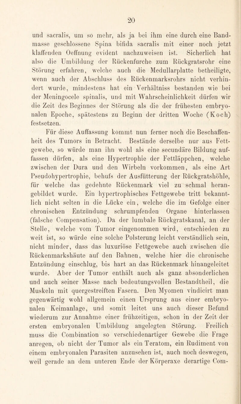 und sacralis, um so mehr, als ja bei ihm eine durch eine Band¬ masse geschlossene Spina bifida sacralis mit einer noch jetzt klaffenden Oeffnung evident nachzuweisen ist. Sicherlich hat also die Umbildung der Rückenfurche zum Rückgratsrohr eine Störung erfahren, welche auch die Medullarplatte betheiligte, wenn auch der Abschluss des Rückenmarksrohrs nicht verhin¬ dert wurde, mindestens hat ein Verhältniss bestanden wie bei der Meningocele spinalis, und mit Wahrscheinlichkeit dürfen wir die Zeit des Beginnes der Störung als die der frühesten embryo¬ nalen Epoche, spätestens zu Beginn der dritten Woche (Koch) festsetzen. Für diese Auffassung kommt nun ferner noch die Beschaffen¬ heit des Tumors in Betracht. Bestände derselbe nur aus Fett¬ gewebe, so würde man ihn wohl als eine secundäre Bildung auf¬ fassen dürfen, als eine Hypertrophie der Fettläppchen, welche zwischen der Dura und den Wirbeln Vorkommen, als eine Art Pseudohypertrophie, behufs der Ausfütterung der Rückgratshöhle, für welche das gedehnte Rückenmark viel zu schmal heran¬ gebildet wurde. Ein hypertrophisches Fettgewebe tritt bekannt¬ lich nicht selten in die Lücke ein, welche die im Gefolge einer chronischen Entzündung schrumpfenden Organe hinterlassen (falsche Compensation). Da der lumbale Rückgratskanal, an der Stelle, welche vom Tumor eingenommen wird, entschieden zu weit ist, so würde eine solche Polsterung leicht verständlich sein, nicht minder, dass das luxuriöse Fettgewebe auch zwischen die Rückenmarkshäute auf den Bahnen, welche hier die chronische Entzündung einschlug, bis hart an das Rückenmark hinangeleitet wurde. Aber der Tumor enthält auch als ganz absonderlichen und auch seiner Masse nach bedeutungsvollen Bestandtheil, die Muskeln mit quergestreiften Fasern. Den Myomen vindicirt man gegenwärtig wohl allgemein einen Ursprung aus einer embryo¬ nalen Keimanlage, und somit leitet uns auch dieser Befund wiederum zur Annahme einer frühzeitigen, schon in der Zeit der ersten embryonalen Umbildung angelegten Störung. Freilich muss die Combination so verschiedenartiger Gewebe die Frage anregen, ob nicht der Tumor als ein Teratom, ein Rudiment von einem embryonalen Parasiten anzusehen ist, auch noch deswegen, weil gerade an dem unteren Ende der Körperaxe derartige Com-