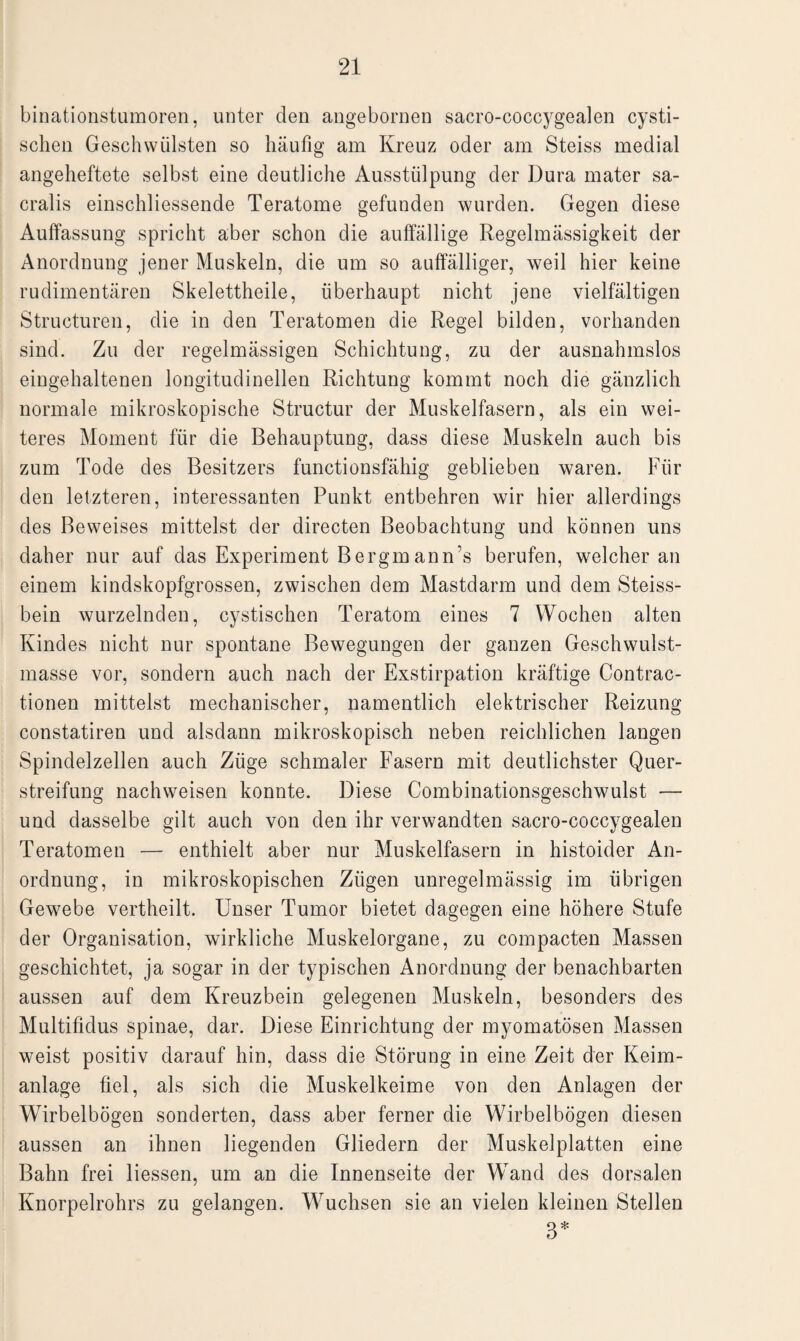 binationstumoren, unter den angebornen sacro-coccygealen cysti- schen Geschwülsten so häufig am Kreuz oder am Steiss medial angeheftete selbst eine deutliche Ausstülpung der Dura mater sa- cralis einschliessende Teratome gefunden wurden. Gegen diese Auffassung spricht aber schon die auffällige Regelmässigkeit der Anordnung jener Muskeln, die um so auffälliger, weil hier keine rudimentären Skelettheile, überhaupt nicht jene vielfältigen Structuren, die in den Teratomen die Regel bilden, vorhanden sind. Zu der regelmässigen Schichtung, zu der ausnahmslos eingehaltenen longitudinellen Richtung kommt noch die gänzlich normale mikroskopische Structur der Muskelfasern, als ein wei¬ teres Moment für die Behauptung, dass diese Muskeln auch bis zum Tode des Besitzers functionsfähig geblieben waren. Für den letzteren, interessanten Punkt entbehren wir hier allerdings des Beweises mittelst der directen Beobachtung und können uns daher nur auf das Experiment Bergmann’s berufen, welcher an einem kindskopfgrossen, zwischen dem Mastdarm und dem Steiss- bein wurzelnden, cystischen Teratom eines 7 Wochen alten Kindes nicht nur spontane Bewegungen der ganzen Geschwulst¬ masse vor, sondern auch nach der Exstirpation kräftige Contrac- tionen mittelst mechanischer, namentlich elektrischer Reizung constatiren und alsdann mikroskopisch neben reichlichen langen Spindelzellen auch Züge schmaler Fasern mit deutlichster Quer¬ streifung nachweisen konnte. Diese Combinationsgeschwulst — und dasselbe gilt auch von den ihr verwandten sacro-coccygealen Teratomen — enthielt aber nur Muskelfasern in histoider An¬ ordnung, in mikroskopischen Zügen unregelmässig im übrigen Gewebe vertheilt. Unser Tumor bietet dagegen eine höhere Stufe der Organisation, wirkliche Muskelorgane, zu compacten Massen geschichtet, ja sogar in der typischen Anordnung der benachbarten aussen auf dem Kreuzbein gelegenen Muskeln, besonders des Multifidus spinae, dar. Diese Einrichtung der myomatösen Massen weist positiv darauf hin, dass die Störung in eine Zeit der Keim¬ anlage fiel, als sich die Muskelkeime von den Anlagen der Wirbelbögen sonderten, dass aber ferner die Wirbelbögen diesen aussen an ihnen liegenden Gliedern der Muskelplatten eine Bahn frei Hessen, um an die Innenseite der Wand des dorsalen Knorpelrohrs zu gelangen. Wuchsen sie an vielen kleinen Stellen 3*