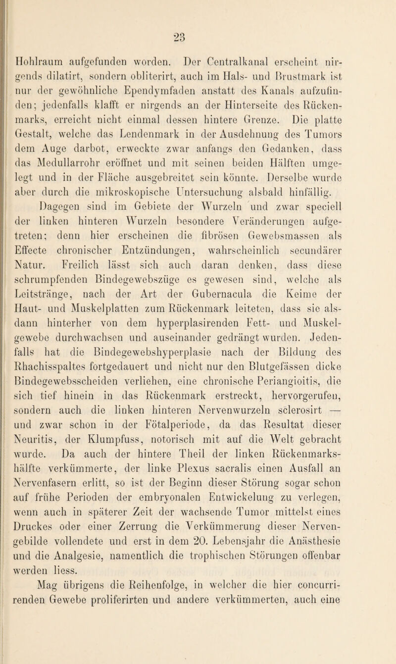 Hohlraum aufgefunden worden. Der Centralkanal erscheint nir¬ gends dilatirt, sondern obliterirt, auch im Hals- und Brustmark ist nur der gewöhnliche Ependymfaden anstatt des Kanals aufzufin¬ den; jedenfalls klafft er nirgends an der Hinterseite des Rücken¬ marks, erreicht nicht einmal dessen hintere Grenze. Die platte Gestalt, welche das Lendenmark in der Ausdehnung des Tumors dem Auge darbot, erweckte zwar anfangs den Gedanken, dass das Medullarrohr eröffnet und mit seinen beiden Hälften umge¬ legt und in der Fläche ausgebreitet sein könnte. Derselbe wurde aber durch die mikroskopische Untersuchung alsbald hinfällig. Dagegen sind im Gebiete der Wurzeln und zwar speciell der linken hinteren Wurzeln besondere Veränderungen aufee- O o treten; denn hier erscheinen die fibrösen Gewebsmassen als Effecte chronischer Entzündungen, wahrscheinlich secundärer Natur. Freilich lässt sich auch daran denken, dass diese schrumpfenden Bindegewebszüge es gewesen sind, welche als Leitstränge, nach der Art der Gubernacula die Keime der Haut- und Muskelplatten zum Rückenmark leiteten, dass sie als¬ dann hinterher von dem hyperplasirenden Fett- und Muskel¬ gewebe durchwachsen und auseinander gedrängt wurden. Jeden¬ falls hat die Bindegewebshyperplasie nach der Bildung des Rhachisspaltes fortgedauert und nicht nur den Blutgefässen dicke Bindegewebsscheiden verliehen, eine chronische Periangioitis, die sich tief hinein in das Rückenmark erstreckt, hervorgerufen, sondern auch die linken hinteren Nervenwurzeln sclerosirt — und zwar schon in der Fötalperiode, da das Resultat dieser Neuritis, der Klumpfuss, notorisch mit auf die Welt gebracht wurde. Da auch der hintere Theil der linken Rückenmarks¬ hälfte verkümmerte, der linke Plexus sacralis einen Ausfall an Nervenfasern erlitt, so ist der Beginn dieser Störung sogar schon auf frühe Perioden der embryonalen Entwickelung zu verlegen, wenn auch in späterer Zeit der wachsende Tumor mittelst eines Druckes oder einer Zerrung die Verkümmerung dieser Nerven¬ gebilde vollendete und erst in dem 20. Lebensjahr die Anästhesie und die Analgesie, namentlich die trophischen Störungen offenbar werden Hess. Mag übrigens die Reihenfolge, in welcher die hier concurri- renden Gewebe proliferirten und andere verkümmerten, auch eine