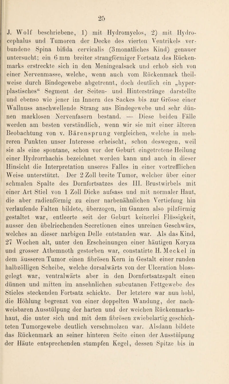 J. Wolf beschriebene, 1) mit Hydromyelos, 2) mit Hydro- cephalus und Tumoren der Decke des vierten Ventrikels ver¬ bundene Spina bifida cervicalis (3monatliches Kind) genauer untersucht; ein 6 mm breiter strangförmiger Fortsatz des Rücken¬ marks erstreckte sich in den Meningealsack und erhob sich von einer Nervenmasse, welche, wenn auch vom Rückenmark thcil- weise durch Bindegewebe abgetrennt, doch deutlich ein „hyper¬ plastisches“ Segment der Seiten- und Hinterstränge darstellte und ebenso wie jener im Innern des Sackes bis zur Grösse einer Wallnuss anschwellende Strang aus Bindegewebe und sehr dün¬ nen marklosen Nervenfasern bestand. — Diese beiden Fälle werden am besten verständlich, wenn wir sie mit einer älteren Beobachtung von v. Bärensprung vergleichen, welche in meh¬ reren Punkten unser Interesse erheischt, schon deswegen, weil sie als eine spontane, schon vor der Geburt eingetretene Heilung einer Hydrorrhachis bezeichnet werden kann und auch in dieser Hinsicht die Interpretation unseres Falles in einer vortrefflichen Weise unterstützt. Der 2 Zoll breite Tumor, welcher über einer schmalen Spalte des Dornfortsatzes des III. Brustwirbels mit einer Art Stiel von 1 Zoll Dicke aufsass und mit normaler Haut, die aber radienförmig zu einer narbenähnlichen Vertiefung hin verlaufende Falten bildete, überzogen, im Ganzen also pilzförmig gestaltet war, entleerte seit der Geburt keinerlei Flüssigkeit, ausser den übelriechenden Secretionen eines unreinen Geschwürs, welches an dieser narbigen Delle entstanden war. Als das Kind, 27 Wochen alt, unter den Erscheinungen einer häutigen Koryza und grosser Athemnoth gestorben war, constatirte H. Meckel in dem äusseren Tumor einen fibrösen Kern in Gestalt einer runden halbzölligen Scheibe, welche dorsalwärts von der Ulceration bloss¬ gelegt war, ventral wärts aber in den Dornfortsatzspalt einen dünnen und mitten im ansehnlichen subcutanen Fettgewebe des Stieles steckenden Fortsatz schickte. Der letztere war nun hohl, die Höhlung begrenzt von einer doppelten Wandung, der nach¬ weisbaren Ausstülpung der harten und der weichen Rückenmarks¬ haut, die unter sich und mit dem fibrösen zwiebelartig geschich¬ teten Tumorgewebe deutlich verschmolzen war. Alsdann bildete das Rückenmark an seiner hinteren Seite einen der Ausstülpung der Häute entsprechenden stumpfen Kegel, dessen Spitze bis in