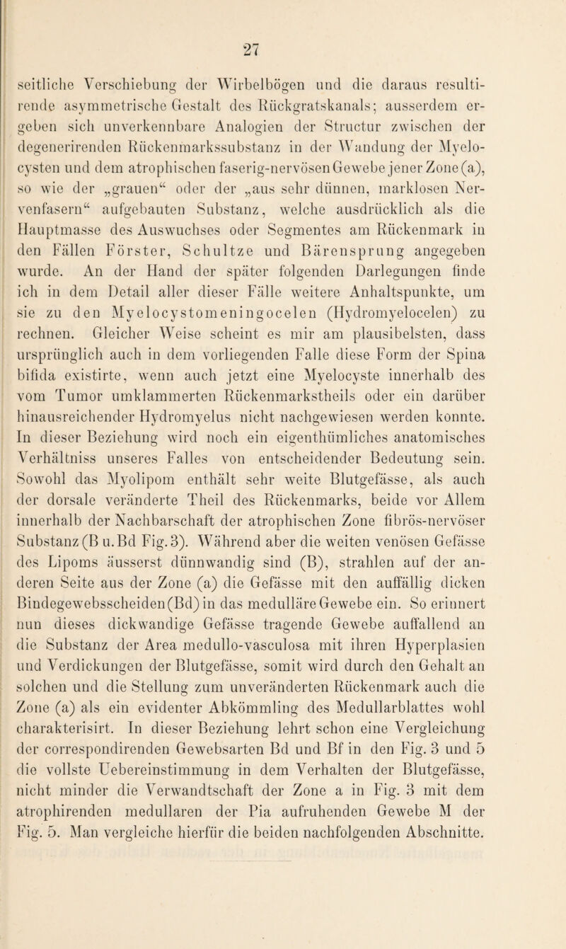 seitliche Verschiebung der Wirbelbögen und die daraus resulti- rende asymmetrische Gestalt des Rückgratskanals; ausserdem er¬ geben sich unverkennbare Analogien der Structur zwischen der degenerirenden Rückenmarkssubstanz in der Wandung der Myelo- cysten und dem atrophischen faserig-nervösen Gewebe jener Zone (a), so wie der „grauen“ oder der „aus sehr dünnen, marklosen Ner¬ venfasern“ aufgebauten Substanz, welche ausdrücklich als die Hauptmasse des Auswuchses oder Segmentes am Rückenmark in den Fällen Förster, Schultze und Bärensprung angegeben wurde. An der Hand der später folgenden Darlegungen finde ich in dem Detail aller dieser Fälle weitere Anhaltspunkte, um sie zu den Myelocystomeningocelen (Hydromyelocelen) zu rechnen. Gleicher Weise scheint es mir am plausibelsten, dass ursprünglich auch in dem vorliegenden Falle diese Form der Spina bifida existirte, wenn auch jetzt eine Myelocyste innerhalb des vom Tumor umklammerten Rlickenmarkstheils oder ein darüber hinausreichender Hydromyelus nicht nachgewiesen werden konnte. In dieser Beziehung wird noch ein eigenthümliches anatomisches Verhältniss unseres Falles von entscheidender Bedeutung sein. Sowohl das Myolipom enthält sehr weite Blutgefässe, als auch der dorsale veränderte Theil des Rückenmarks, beide vor Allem innerhalb der Nachbarschaft der atrophischen Zone fibrös-nervöser Substanz (B u.Bd Fig. 3). Während aber die weiten venösen Gefässe des Lipoms äusserst dünnwandig sind (B), strahlen auf der an¬ deren Seite aus der Zone (a) die Gefässe mit den auffällig dicken Bindegewebsscheiden(Bd) in das medulläre Gewebe ein. So erinnert nun dieses dickwandige Gefässe tragende Gewebe auffallend an die Substanz der Area medullo-vasculosa mit ihren Hyperplasien und Verdickungen der Blutgefässe, somit wird durch den Gehalt an solchen und die Stellung zum unveränderten Rückenmark auch die Zone (a) als ein evidenter Abkömmling des Medullarblattes wohl charakterisirt. In dieser Beziehung lehrt schon eine Vergleichung der correspondirenden Gewebsarten Bd und Bf in den Fig. 3 und 5 die vollste Uebereinstimmung in dem Verhalten der Blutgefässe, nicht minder die Verwandtschaft der Zone a in Fig. 3 mit dem atrophirenden medullären der Pia aufruhenden Gewebe M der Fig. 5. Man vergleiche hierfür die beiden nachfolgenden Abschnitte.