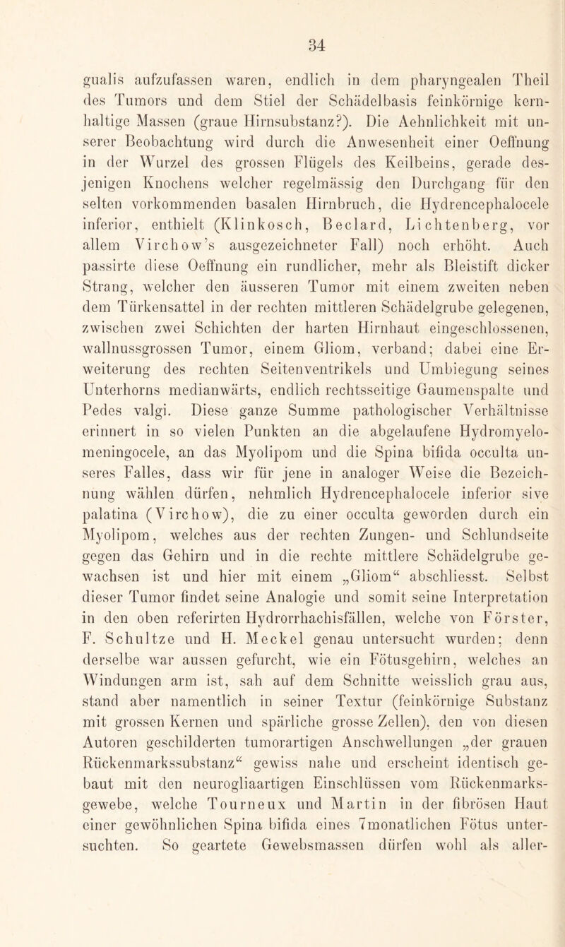 gualis aufzufassen waren, endlich in dem pharyngealen Theil des Tumors und dem Stiel der Schädelbasis feinkörnige kern¬ haltige Massen (graue Hirnsubstanz?). Die Aehnlichkeit mit un¬ serer Beobachtung wird durch die Anwesenheit einer Oeffnung in der Wurzel des grossen Flügels des Keilbeins, gerade des¬ jenigen Knochens welcher regelmässig den Durchgang für den selten vorkommenden basalen Hirnbruch, die Hydrencephalocele inferior, enthielt (Klinkosch, Beclard, Lichtenberg, vor allem Virchow’s ausgezeichneter Fall) noch erhöht. Auch passirte diese Oeffnung ein rundlicher, mehr als Bleistift dicker Strang, welcher den äusseren Tumor mit einem zweiten neben dem Türkensattel in der rechten mittleren Schädelgrube gelegenen, zwischen zwei Schichten der harten Hirnhaut eingeschlossenen, wallnussgrossen Tumor, einem Gliom, verband; dabei eine Er¬ weiterung des rechten Seitenventrikels und Umbiegung seines Unterhorns medianwärts, endlich rechtsseitige Gaumenspalte und Pedes valgi. Diese ganze Summe pathologischer Verhältnisse erinnert in so vielen Punkten an die abgelaufene Hydromyelo- meningocele, an das Myolipom und die Spina bifida occulta un¬ seres Falles, dass wir für jene in analoger Weise die Bezeich¬ nung wählen dürfen, nehmlich Hydrencephalocele inferior sive palatina (Virchow), die zu einer occulta geworden durch ein Myolipom, welches aus der rechten Zungen- und Schlundseite gegen das Gehirn und in die rechte mittlere Schädelgrube ge¬ wachsen ist und hier mit einem „Gliom“ abschliesst. Selbst dieser Tumor findet seine Analogie und somit seine Interpretation in den oben referirten Hydrorrhachisfällen, welche von Förster, F. Schnitze und H. Meckel genau untersucht wurden; denn derselbe war aussen gefurcht, wie ein Fötusgehirn, welches an Windungen arm ist, sah auf dem Schnitte weisslich grau aus, stand aber namentlich in seiner Textur (feinkörnige Substanz mit grossen Kernen und spärliche grosse Zellen), den von diesen Autoren geschilderten tumorartigen Anschwellungen „der grauen Rückenmarkssubstanz“ gewiss nahe und erscheint identisch ge¬ baut mit den neurogliaartigen Einschlüssen vom Rückenmarks¬ gewebe, welche Tourneux und Martin in der fibrösen Haut einer gewöhnlichen Spina bifida eines Tmonatlichen Fötus unter¬ suchten. So geartete Gewebsmassen dürfen wohl als aller-