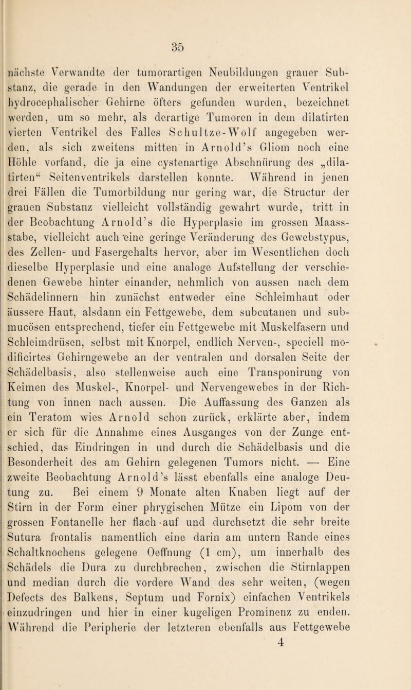 nächste Verwandte der tumorartigen Neubildungen grauer Sub¬ stanz, die gerade in den Wandungen der erweiterten Ventrikel hydrocephalischer Gehirne öfters gefunden wurden, bezeichnet werden, um so mehr, als derartige Tumoren in dem dilatirten vierten Ventrikel des Falles Schultze-Wolf angegeben wer¬ den, als sich zweitens mitten in Arnold’s Gliom noch eine Höhle vorfand, die ja eine cystenartige Abschnürung des „dila¬ tirten“ Seitenventrikels darstellen konnte. Während in jenen drei Fällen die Tumorbildung nur gering war, die Structur der grauen Substanz vielleicht vollständig gewahrt wurde, tritt in der Beobachtung Arnold’s die Hyperplasie im grossen Maass¬ stabe, vielleicht auch 'eine geringe Veränderung des Gewebstypus, des Zellen- und Fasergehalts hervor, aber im Wesentlichen doch dieselbe Hyperplasie und eine analoge Aufstellung der verschie¬ denen Gewebe hinter einander, nehmlich von aussen nach dem Schädelinnern hin zunächst entweder eine Schleimhaut oder äussere Haut, alsdann ein Fettgewebe, dem subcutanen und sub- mucösen entsprechend, tiefer ein Fettgewebe mit Muskelfasern und Schleimdrüsen, selbst mit Knorpel, endlich Nerven-, speciell mo- diflcirtes Gehirngewebe an der ventralen und dorsalen Seite der Schädelbasis, also stellenweise auch eine Transponirung von Keimen des Muskel-, Knorpel- und Nervengewebes in der Rich¬ tung von innen nach aussen. Die Auffassung des Ganzen als ein Teratom wies Arnold schon zurück, erklärte aber, indem er sich für die Annahme eines Ausganges von der Zunge ent¬ schied, das Eindringen in und durch die Schädelbasis und die Besonderheit des am Gehirn gelegenen Tumors nicht. — Eine zweite Beobachtung Arnold’s lässt ebenfalls eine analoge Deu¬ tung zu. Bei einem 9 Monate alten Knaben liegt auf der Stirn in der Form einer phrygischen Mütze ein Lipom von der grossen Fontanelle her flach-auf und durchsetzt die sehr breite Sutura frontalis namentlich eine darin am untern Rande eines Schaltknochens gelegene Oeffnung (1 cm), um innerhalb des Schädels die Dura zu durchbrechen, zwischen die Stirnlappen und median durch die vordere Wand des sehr weiten, (wegen Defects des Balkens, Septum und Fornix) einfachen Ventrikels einzudringen und hier in einer kugeligen Prominenz zu enden. Während die Peripherie der letzteren ebenfalls aus Fettgewebe 4