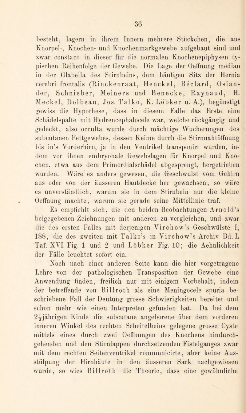 besteht, lagern in ihrem Innern mehrere Stückchen, die aus Knorpel-, Knochen- und Knochenmarkgewebe aufgebaut sind und zwar constant in dieser für die normalen Knochenepiphysen ty¬ pischen Reihenfolge der Gewebe. Die Lage der Oeffnung median in der Glabella des Stirnbeins, dem häufigen Sitz der Ilernia cerebri frontalis (Rinckenraat, Henckel, Beclard, Osian- der, Schnieber, Meiners und Benecke, Raynaud, H. Meckel, Dolbeau, Jos. Talko, K. Löbker u. A.), begünstigt gewiss die Hypothese, dass in diesem Falle das Erste eine Schädelspalte mit H'ydrencephalocele war, welche rückgängig und gedeckt, also occulta wurde durch mächtige Wucherungen des subcutanen Fettgewebes, dessen Keime durch die Stirnnahtöffnung bis in’s Vorderhirn, ja in den Ventrikel transponirt wurden, in¬ dem vor ihnen embryonale Gewebslagen für Knorpel und Kno¬ chen, etwa aus dem Primordialschädel abgesprengt, hergetrieben wurden. Wäre es anders gewesen, die Geschwulst vom Gehirn aus oder von der äusseren Hautdecke her gewachsen, so wäre es unverständlich, warum sie in dem Stirnbein nur die kleine Oeffnung machte, warum sie gerade seine Mittellinie traf. Es empfiehlt sich, die den beiden Beobachtungen Arnold’s beigegebenen Zeichnungen mit anderen zu vergleichen, und zwar die des ersten Falles mit derjenigen Virchow’s Geschwülste I, 188, die des zweiten mit Talko’s in Virchow’s Archiv Bd. L Taf. XVI Fig. 1 und 2 und Löbker Fig. 10; die Aehnlichkeit der Fälle leuchtet sofort ein. Noch nach einer anderen Seite kann die hier vorgetragene Lehre von der pathologischen Transposition der Gewebe eine Anwendung finden, freilich nur mit einigem Vorbehalt, indem der betreffende von Billroth als eine Meningocele spuria be¬ schriebene Fall der Deutung grosse Schwierigkeiten bereitet und schon mehr wie einen Interpreten gefunden hat. Da bei dem 2^-jährigen Kinde die subcutane angeborene über dem vorderen inneren Winkel des rechten Scheitelbeins gelegene grosse Cyste mittels eines durch zwei Oeffnungen des Knochens hindurch¬ gehenden und den Stirnlappen durchsetzenden Fistelganges zwar mit dem rechten Seitenventrikel communicirte, aber keine Aus¬ stülpung der Hirnhäute in den äusseren Sack nachgewiesen wurde, so wies Billroth die Theorie, dass eine gewöhnliche