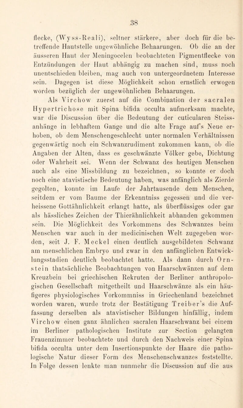 flecke, (Wy ss-Real i), seltner stärkere, aber doch für die be¬ treffende Hautstelle ungewöhnliche Behaarungen. Ob die an der äusseren Haut der Meningocelcn beobachteten Pigmentfiecke von Entzündungen der Haut abhängig zu machen sind, muss noch unentschieden bleiben, mag auch von untergeordnetem Interesse sein. Dagegen ist diese Möglichkeit schon ernstlich erwogen worden bezüglich der ungewöhnlichen Behaarungen. Als Virchow zuerst auf die Combination der sacralen Hypertrich ose mit Spina bifida occulta aufmerksam machte, war die Discussion über die Bedeutung der cuticularen Steiss- anhänge in lebhaftem Gange und die alte Frage aufs Neue er¬ hoben, ob dem Menschengeschlecht unter normalen Verhältnissen gegenwärtig noch ein Schwanzrudiment zukommen kann, ob die Angaben der Alten, dass es geschwänzte Völker gebe, Dichtung oder Wahrheit sei. Wenn der Schwanz des heutigen Menschen auch als eine Missbildung zu bezeichnen, so konnte er doch noch eine atavistische Bedeutung haben, was anfänglich als Zierde gegolten, konnte im Laufe der Jahrtausende dem Menschen, seitdem er vom Baume der Erkenntniss gegessen und die ver- heissene Gottähnlichkeit erlangt hatte, als überflüssiges oder gar als hässliches Zeichen der Thierähnlichkeit abhanden gekommen sein. Die Möglichkeit des Vorkommens des Schwanzes beim Menschen war auch in der medicinischen Welt zugegeben wor¬ den, seit J. F. Meckel einen deutlich ausgebildeten Schwanz am menschlichen Embryo und zwar in den anfänglichen Entwick¬ lungsstadien deutlich beobachtet hatte. Als dann durch Orn- stein thatsächliche Beobachtungen von Haarschwänzen auf dem Kreuzbein bei griechischen Rekruten der Berliner anthropolo¬ gischen Gesellschaft mitgetheilt und Haarschwänze als ein häu¬ figeres physiologisches Vorkommniss in Griechenland bezeichnet worden waren, wurde trotz der Bestätigung Treiber’s die Auf¬ fassung derselben als atavistischer Bildungen hinfällig, indem Virchow einen ganz ähnlichen sacralen Plaarschwanz bei einem im Berliner pathologischen Institute zur Section gelangten Frauenzimmer beobachtete und durch den Nachweis einer Spina bifida occulta unter dem Insertionspunkte der Haare die patho¬ logische Natur dieser Form des Menschenschwanzes feststellte. In Folge dessen lenkte man nunmehr die Discussion auf die aus