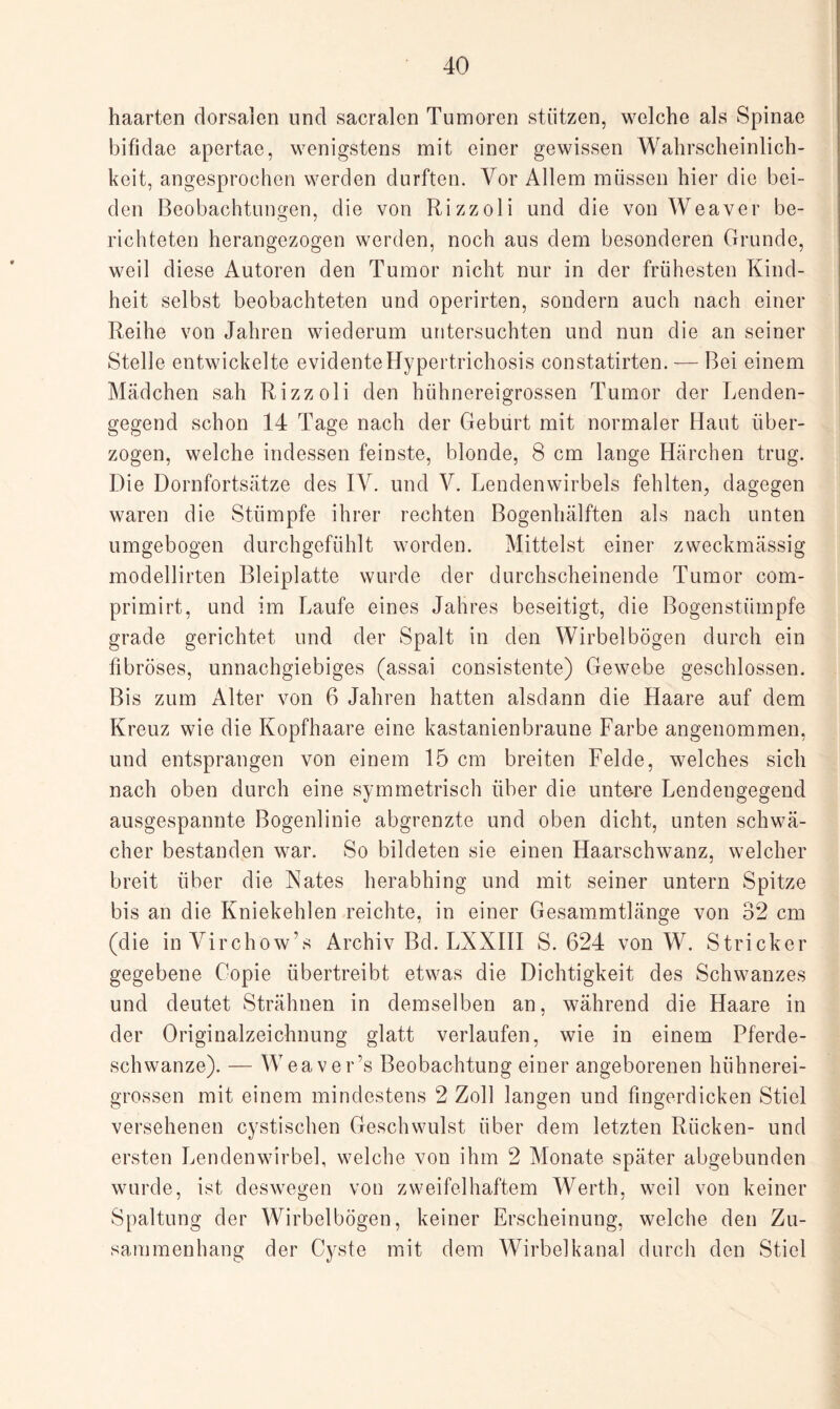 haarten dorsalen und sacralcn Tumoren stützen, welche als Spinae bifidae apertae, wenigstens mit einer gewissen Wahrscheinlich¬ keit, angesprochen werden durften. Vor Allem müssen hier die bei¬ den Beobachtungen, die von Rizzoli und die von Weaver be¬ richteten herangezogen werden, noch aus dem besonderen Grunde, weil diese Autoren den Tumor nicht nur in der frühesten Kind¬ heit selbst beobachteten und operirten, sondern auch nach einer Reihe von Jahren wiederum untersuchten und nun die an seiner Stelle entwickelte evidenteHypertrichosis constatirten. — Bei einem Mädchen sah Rizzoli den hühnereigrossen Tumor der Lenden¬ gegend schon 14 Tage nach der Geburt mit normaler Haut über¬ zogen, welche indessen feinste, blonde, 8 cm lange Härchen trug. Die Dornfortsätze des IV. und V. Lendenwirbels fehlten, dagegen waren die Stümpfe ihrer rechten Bogenhälften als nach unten umgebogen durchgefühlt worden. Mittelst einer zweckmässig modellirten Bleiplatte wurde der durchscheinende Tumor com- primirt, und im Laufe eines Jahres beseitigt, die Bogenstümpfe grade gerichtet und der Spalt in den Wirbelbögen durch ein fibröses, unnachgiebiges (assai consistente) Gewebe geschlossen. Bis zum Alter von 6 Jahren hatten alsdann die Haare auf dem Kreuz wie die Kopfhaare eine kastanienbraune Farbe angenommen, und entsprangen von einem 15 cm breiten Felde, welches sich nach oben durch eine symmetrisch über die untere Lendengegend ausgespannte Bogenlinie abgrenzte und oben dicht, unten schwä¬ cher bestanden war. So bildeten sie einen Haarschwanz, welcher breit über die Xates herabhing und mit seiner untern Spitze bis an die Kniekehlen reichte, in einer Gesammtlänge von 32 cm (die inVirchöw’s Archiv Bd. LXXIII S. 624 von W. Stricker gegebene Copie übertreibt etwas die Dichtigkeit des Schwanzes und deutet Strähnen in demselben an, während die Haare in der Originalzeichnung glatt verlaufen, wie in einem Pferde- schwanze). — Weaver’s Beobachtung einer angeborenen hühnerei¬ grossen mit einem mindestens 2 Zoll langen und fingerdicken Stiel versehenen cystischen Geschwulst über dem letzten Rücken- und ersten Lendenwirbel, welche von ihm 2 Monate später abgebunden wurde, ist deswegen von zweifelhaftem Werth, weil von keiner Spaltung der Wirbelbögen, keiner Erscheinung, welche den Zu¬ sammenhang der Cyste mit dem Wirbelkanal durch den Stiel