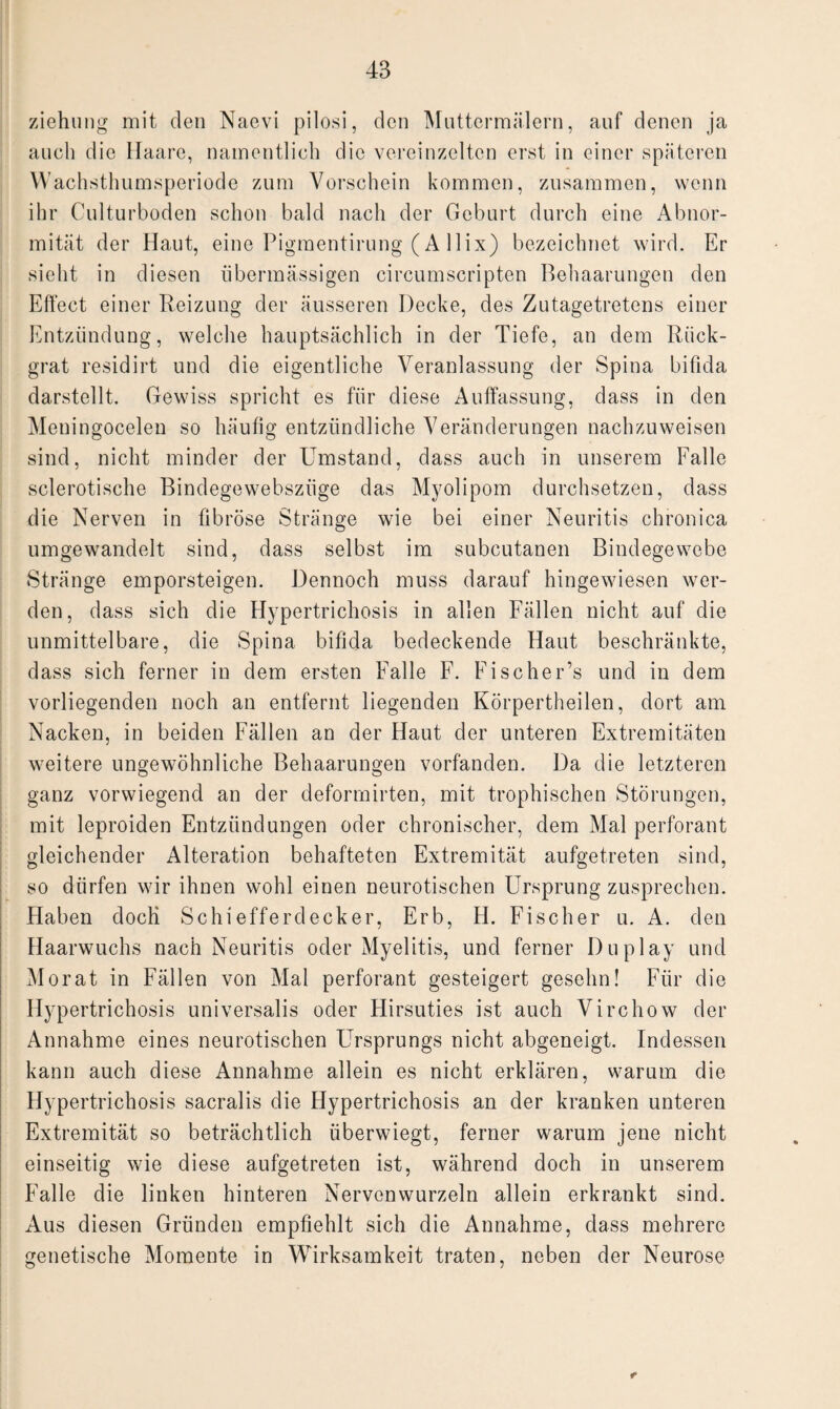 ziehung mit den Naevi pilosi, den Muttermälern, auf denen ja auch die Haare, namentlich die vereinzelten erst in einer späteren Wachsthumsperiode zum Vorschein kommen, zusammen, wenn ihr Culturboden schon bald nach der Geburt durch eine Abnor¬ mität der Haut, eine Pigmentirung (A llix) bezeichnet wird. Er sieht in diesen übermässigen circumscripten Behaarungen den Effect einer Reizung der äusseren Decke, des Zutagetretens einer Entzündung, welche hauptsächlich in der Tiefe, an dem Rück¬ grat residirt und die eigentliche Veranlassung der Spina bifida darstellt. Gewiss spricht es für diese Auffassung, dass in den Meuingocelen so häufig entzündliche Veränderungen nachzuweisen sind, nicht minder der Umstand, dass auch in unserem Falle sclerotische Bindegewebszüge das Myolipom durchsetzen, dass die Nerven in fibröse Stränge wie bei einer Neuritis chronica umgewandelt sind, dass selbst im subcutanen Bindegewebe Stränge emporsteigen. Dennoch muss darauf hingewiesen wer¬ den, dass sich die Hypertrichosis in allen Fällen nicht auf die unmittelbare, die Spina bifida bedeckende Haut beschränkte, dass sich ferner in dem ersten Falle F. Fischer’s und in dem vorliegenden noch an entfernt liegenden Körpertheilen, dort am Nacken, in beiden Fällen an der Haut der unteren Extremitäten weitere ungewöhnliche Behaarungen vorfänden. Da die letzteren ganz vorwiegend an der deformirten, mit trophischen Störungen, mit leproiden Entzündungen oder chronischer, dem Mal perforant gleichender Alteration behafteten Extremität aufgetreten sind, so dürfen wir ihnen wohl einen neurotischen Ursprung zusprechen. Haben doch Schiefferdecker, Erb, H. Fischer u. A. den Haarwuchs nach Neuritis oder Myelitis, und ferner Duplay und Morat in Fällen von Mal perforant gesteigert gesehn! Für die Hypertrichosis universalis oder Hirsuties ist auch Virchow der Annahme eines neurotischen Ursprungs nicht abgeneigt. Indessen kann auch diese Annahme allein es nicht erklären, warum die Hypertrichosis sacralis die Hypertrichosis an der kranken unteren Extremität so beträchtlich überwiegt, ferner warum jene nicht einseitig wie diese aufgetreten ist, während doch in unserem Falle die linken hinteren Nervenwurzeln allein erkrankt sind. Aus diesen Gründen empfiehlt sich die Annahme, dass mehrere genetische Momente in Wirksamkeit traten, neben der Neurose r