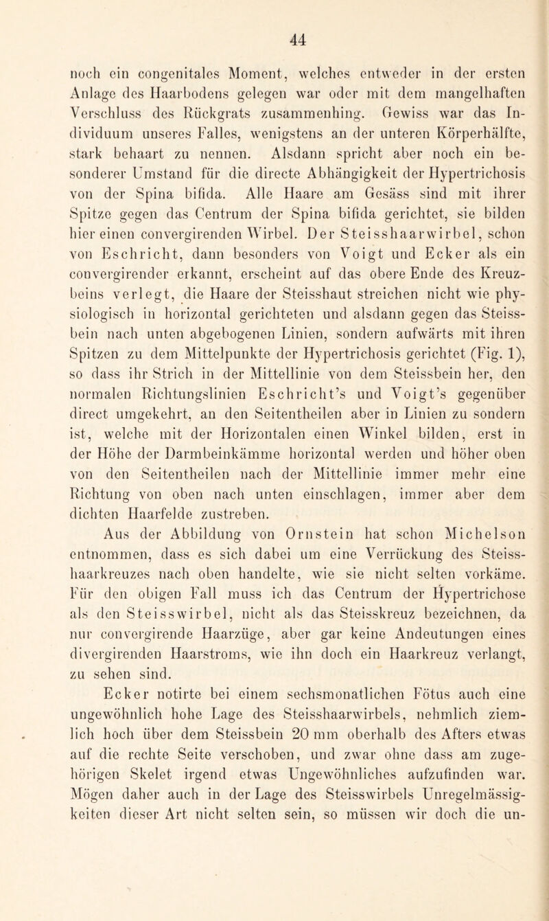 noch ein congenitales Moment, welches entweder in der ersten Anlage des Haarbodens gelegen war oder mit dem mangelhaften Verschluss des Rückgrats zusammenhing. Gewiss war das In¬ dividuum unseres Falles, wenigstens an der unteren Körperhälfte, stark behaart zu nennen. Alsdann spricht aber noch ein be¬ sonderer Umstand für die directe Abhängigkeit der Hypertrichosis von der Spina bifida. Alle Haare am Gesäss sind mit ihrer Spitze gegen das Centrum der Spina bifida gerichtet, sie bilden hier einen convergirenden Wirbel. Der Steisshaarwirbel, schon von Esch rieht, dann besonders von Voigt und Ecker als ein convergirender erkannt, erscheint auf das obere Ende des Kreuz¬ beins verlegt, die Haare der Steisshaut streichen nicht wie phy¬ siologisch in horizontal gerichteten und alsdann gegen das Steiss- bein nach unten abgebogenen Linien, sondern aufwärts mit ihren Spitzen zu dem Mittelpunkte der Hypertrichosis gerichtet (Fig. 1), so dass ihr Strich in der Mittellinie von dem Steissbein her, den normalen Richtungslinien Eschricht’s und Voigt’s gegenüber direct umgekehrt, an den Seitentheilen aber in Linien zu sondern ist, welche mit der Horizontalen einen Winkel bilden, erst in der Höhe der Darmbeinkämme horizontal werden und höher oben von den Seitentheilen nach der Mittellinie immer mehr eine Richtung von oben nach unten einschlagen, immer aber dem dichten Haarfelde zustreben. Aus der Abbildung von Ornstein hat schon Michelson entnommen, dass es sich dabei um eine Verrückung des Steiss- haarkreuzes nach oben handelte, wie sie nicht selten vorkäme. Für den obigen Fall muss ich das Centrum der Hypertrichose als den Steisswirbel, nicht als das Steisskreuz bezeichnen, da nur convergirende Haarzüge, aber gar keine Andeutungen eines divergirenden Haarstroms, wie ihn doch ein Haarkreuz verlangt, zu sehen sind. Ecker notirte bei einem sechsmonatlichen Fötus auch eine ungewöhnlich hohe Lage des Steisshaarwirbels, nehmlich ziem¬ lich hoch über dem Steissbein 20 mm oberhalb des Afters etwas auf die rechte Seite verschoben, und zwar ohne dass am zuge¬ hörigen Skelet irgend etwas Ungewöhnliches aufzufinden war. Mögen daher auch in der Lage des Steisswirbels Unregelmässig¬ keiten dieser Art nicht selten sein, so müssen wir doch die un-