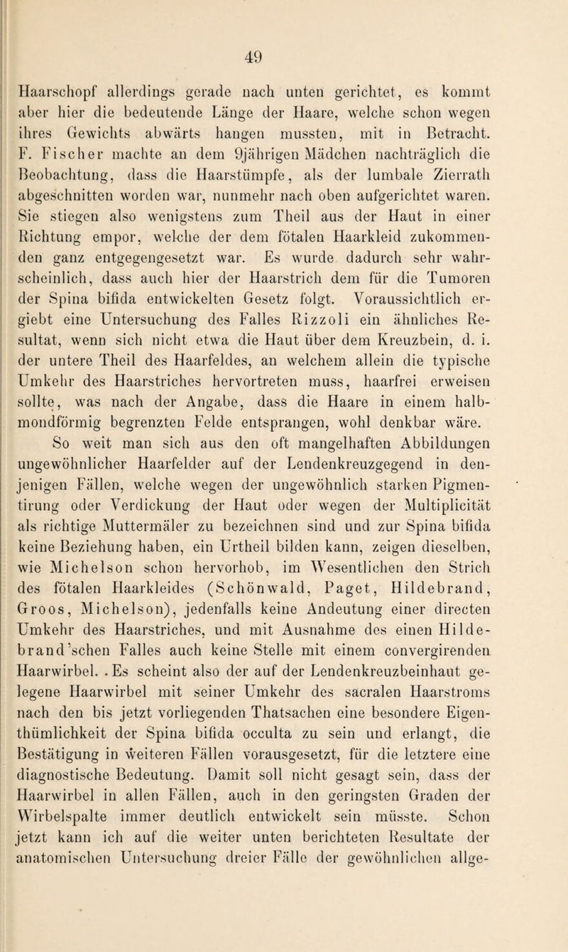 Haarschopf allerdings gerade nach unten gerichtet, es kommt aber hier die bedeutende Länge der Haare, welche schon wegen ihres Gewichts abwärts hangen mussten, mit in Betracht. F. Fischer machte an dem 9jährigen Mädchen nachträglich die Beobachtung, dass die Haarstiimpfe, als der lumbale Zierrath abgeschnitten worden war, nunmehr nach oben aufgerichtet waren. Sie stiegen also wenigstens zum Theil aus der Haut in einer Richtung empor, welche der dem fötalen Haarkleid zukommen¬ den ganz entgegengesetzt war. Es wurde dadurch sehr wahr¬ scheinlich, dass auch hier der Haarstrich dem für die Tumoren der Spina bifida entwickelten Gesetz folgt. Voraussichtlich er- giebt eine Untersuchung des Falles Rizzoli ein ähnliches Re¬ sultat, wenn sich nicht etwa die Haut über dem Kreuzbein, d. i. der untere Theil des Haarfeldes, an welchem allein die typische Umkehr des Haarstriches hervortreten muss, haarfrei erweisen sollte, was nach der Angabe, dass die Haare in einem halb¬ mondförmig begrenzten Felde entsprangen, wohl denkbar wäre. So weit man sich aus den oft mangelhaften Abbildungen ungewöhnlicher Haarfelder auf der Lendenkreuzgegend in den¬ jenigen Fällen, welche wegen der ungewöhnlich starken Pigmen- tirung oder Verdickung der Haut oder wegen der Multiplicität als richtige Muttermäler zu bezeichnen sind und zur Spina bifida keine Beziehung haben, ein Urtheil bilden kann, zeigen dieselben, wie Michelson schon hervorhob, im Wesentlichen den Strich des fötalen Haarkleides (Schönwald, Paget, Hildebrand, Groos, Michelson), jedenfalls keine Andeutung einer directen Umkehr des Haarstriches, und mit Ausnahme des einen Hilde- brand’schen Falles auch keine Stelle mit einem convergirenden Haarwirbel. . Es scheint also der auf der Lendenkreuzbeinhaut ge¬ legene Haarwirbel mit seiner Umkehr des sacralen Haarstroms nach den bis jetzt vorliegenden Thatsachen eine besondere Eigen- thümlichkeit der Spina bifida occulta zu sein und erlangt, die Bestätigung in weiteren Fällen vorausgesetzt, für die letztere eine diagnostische Bedeutung. Damit soll nicht gesagt sein, dass der Haarwirbel in allen Fällen, auch in den geringsten Graden der Wirbelspalte immer deutlich entwickelt sein müsste. Schon jetzt kann ich auf die weiter unten berichteten Resultate der anatomischen Untersuchung dreier Fälle der gewöhnlichen allge-