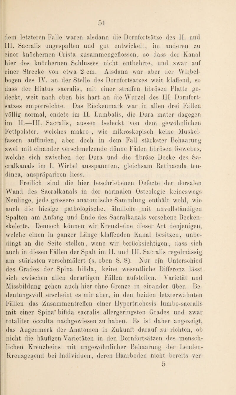 dein letzteren Falle waren alsdann die Dornfortsätze des II. und III. Sacralis ungespalten und gut entwickelt, im anderen zu einer knöchernen Crista zusammengeflossen, so dass der Kanal hier des knöchernen Schlusses nicht entbehrte, und zwar auf einer Strecke von etwa 2 cm. Alsdann war aber der Wirbel¬ bogen des IV. an der Stelle des Dornfortsatzes weit klaffend, so dass der Hiatus sacralis, mit einer straffen fibrösen Platte ge¬ deckt, weit nach oben bis hart an die Wurzel des III. Dornfort¬ satzes emporreichte. Das Rückenmark war in allen drei Fällen völlig normal, endete im II. Lumbalis, die Dura mater dagegen im IT.—III. Sacralis, aussen bedeckt von dem gewöhnlichen Fettpolster, welches makro-, wie mikroskopisch keine Muskel¬ fasern auffinden, aber doch in dem Fall stärkster Behaarung zwei mit einander verschmelzende dünne Fäden fibrösen Gewebes, welche sich zwischen der Dura und die fibröse Decke des Sa- cralkanals im I. Wirbel ausspannten, gleichsam Retinacula ten- dinea, auspräpariren liess. Freilich sind die hier beschriebenen Defecte der dorsalen Wand d es Sacralkanals in der normalen Osteologie keineswegs Neulinge, jede grössere anatomische Sammlung enthält wohl, wie auch die hiesige pathologische, ähnliche mit unvollständigen Spalten am Anfang und Ende des Sacralkanals versehene Becken¬ skelette. Dennoch können wir Kreuzbeine dieser Art denjenigen, welche einen in ganzer Länge klaffenden Kanal besitzen, unbe¬ dingt an die Seite stellen, wenn wir berücksichtigen, dass sich auch in diesen Fällen der Spalt im 11. und III. Sacralis regelmässig am stärksten verschmälert (s. oben S. 8). Nur ein Unterschied des Grades der Spina bifida, keine wesentliche Differenz lässt sich zwischen allen derartigen Fällen aufstellen. Varietät und Missbildung gehen auch hier ohne Grenze in einander über. Be¬ deutungsvoll erscheint es mir aber, in den beiden letzterwähnten Fällen das Zusammentreffen einer Hypertrichosis lumbo-sacralis mit einer Spina* bifida sacralis allergeringsten Grades und zwar totaliter occulta nachgewiesen zu haben. Es ist daher angezeigt, das Augenmerk der Anatomen in Zukunft darauf zu richten, ob nicht die häufigen Varietäten in den Dornfortsätzen des mensch¬ lichen Kreuzbeins mit ungewöhnlicher Behaarung der Lenden- Kreuzgegend bei Individuen, deren Haarboden nicht bereits ver- 5