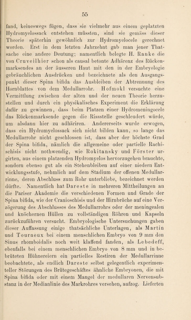 fand, keineswegs fügen, dass sie vielmehr aus einem geplatzten IJyd romyelossack entstehen müssten, sind sie gemäss dieser Theorie späterhin gewöhnlich zur Hydromyelocele gerechnet worden. Erst in dem letzten Jahrzehnt gab man jener Tliat- sache eine andere Deutung; namentlich belegte H. Ranke die von Cru veil hier schon als causal betonte Adhärenz des Rücken¬ marksendes an der äusseren Haut mit den in der Embryologie gebräuchlichen Ausdrücken und bezeichnete als den Ausgangs¬ punkt dieser Spina bifida das Ausbleiben der Abtrennung des Hornblattes von dem Medullarrohr. Hofmokl versuchte eine Vermittlung zwischen der alten und der neuen Theorie herzu¬ stellen und durch ein physikalisches Experiment die Erklärung dafür zu gewinnen, dass beim Platzen einer Ilydromeningocele das Rückenmarksende gegen die Rissstelle geschleudert würde, um alsdann hier zu adhäriren. Andererseits wurde erwogen, dass ein Hydromyelossack sich nicht bilden kann, so lange das Medullarrohr nicht geschlossen ist, dass aber der höchste Grad der Spina bifida, nämlich die allgemeine oder partielle Rachi- schisis nicht nothwendig, wie Rokitansky und Förster ur- girten, aus einem platzenden Hydromyelos hervorzugehen brauchte, sondern ebenso gut als ein Stehenbleiben auf einer niedern Ent¬ wicklungsstufe, nehmlich auf dem Stadium der offenen Medullar- rinne, deren Abschluss zum Rohr unterbliebe, bezeichnet werden dürfte. Namentlich hat Dareste in mehreren Mittheilungen an die Pariser Akademie die verschiedenen Formen und Grade der Spina bifida, wie der Cranioschisis und der Hirnbrüche auf eine Ver¬ zögerung des Abschlusses des Medullarrohrs oder der meningealen und knöchernen Hüllen zu vollständigen Röhren und Kapseln zurückzuführen versucht. Embryologische Untersuchungen gaben dieser Auffassung einige thatsächliche Unterlagen, als Martin und Tourneux bei einem menschlichen Embryo von 9 mm den Sinus rhomboidalis noch weit klaffend fanden, als Lebedeff, ebenfalls bei einem menschlichen Embryo von 8 mm und in be¬ brüteten Hühnereiern ein partielles Restiren der Medullarrinne beobachtete, als endlich Dareste selbst gelegentlich experimen¬ teller Störungen des Brütegeschäftes ähnliche Embryonen, die mit Spina bifida oder mit einem Mangel der medullären Nervensub- stanz in der Medianlinie des Markrohres versehen, aufzog. Lieferten