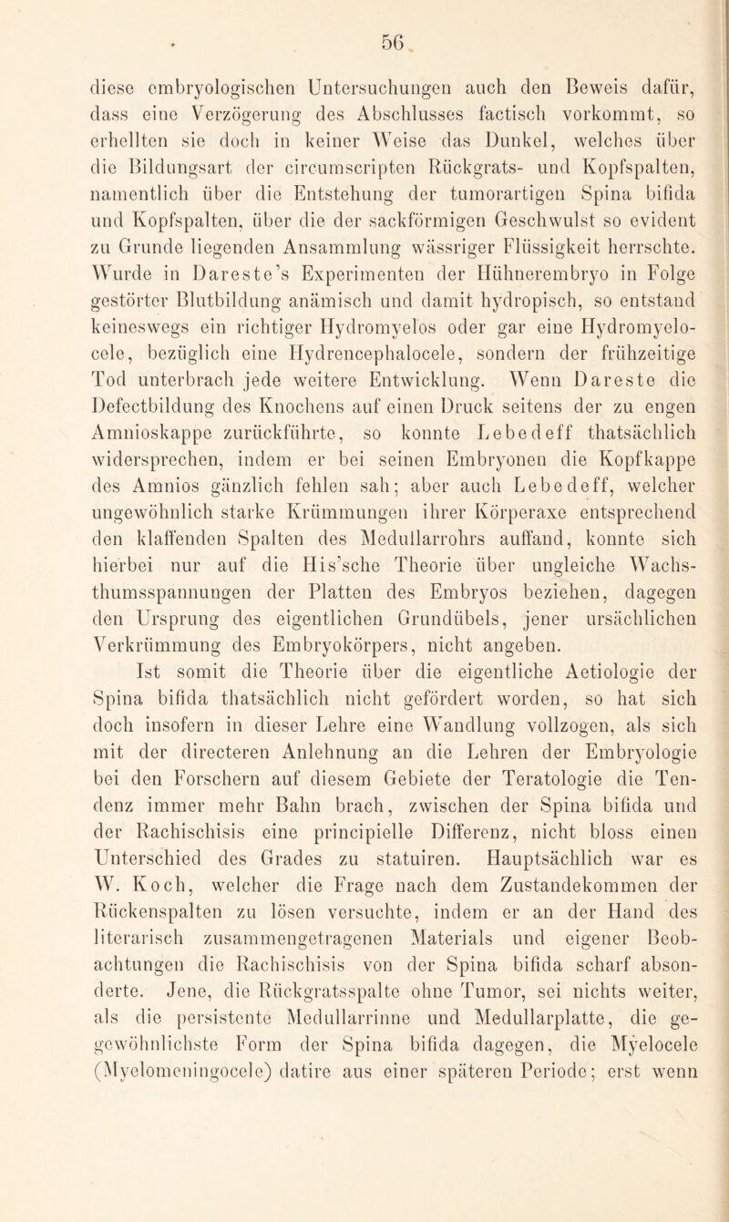 diese embryologischen Untersuchungen auch den Beweis dafür, dass eine Verzögerung des Abschlusses factisch vorkommt, so erhellten sie doch in keiner Weise das Dunkel, welches über die Bildungsart der circumscripten Rückgrats- und Kopfspalten, namentlich über die Entstehung der tumorartigen Spina bifida und Kopfspalten, über die der sackförmigen Geschwulst so evident zu Grunde liegenden Ansammlung wässriger Flüssigkeit herrschte. Wurde in Dareste’s Experimenten der Hühnerembryo in Folge gestörter Blutbildung anämisch und damit hydropisch, so entstand keineswegs ein richtiger Hydromyelos oder gar eine Hydromyelo- cele, bezüglich eine Hydrencephalocele, sondern der frühzeitige Tod unterbrach jede weitere Entwicklung. Wenn Dareste die Defectbildung des Knochens auf einen Druck seitens der zu engen Amnioskappe zurückführte, so konnte Lebedeff thatsächlich widersprechen, indem er bei seinen Embryonen die Kopfkappe des Arnnios gänzlich fehlen sah; aber auch Lebedeff, welcher ungewöhnlich starke Krümmungen ihrer Korperaxe entsprechend den klaffenden Spalten des Medullarrohrs auffand, konnte sich hierbei nur auf die His’sche Theorie über ungleiche Wachs- thumsspannungen der Platten des Embryos beziehen, dagegen den Ursprung des eigentlichen Grundübels, jener ursächlichen Verkrümmung des Embryokörpers, nicht angeben. Ist somit die Theorie über die eigentliche Aetiologie der Spina bifida thatsächlich nicht gefördert worden, so hat sich doch insofern in dieser Lehre eine Wandlung vollzogen, als sich mit der directeren Anlehnung an die Lehren der Embryologie bei den Forschern auf diesem Gebiete der Teratologie die Ten¬ denz immer mehr Bahn brach, zwischen der Spina bifida und der Rachischisis eine principielle Differenz, nicht bloss einen Unterschied des Grades zu statuiren. Hauptsächlich war es W. Koch, welcher die Frage nach dem Zustandekommen der Rückenspalten zu lösen versuchte, indem er an der Hand des literarisch zusammengetragenen Materials und eigener Beob¬ achtungen die Rachischisis von der Spina bifida scharf abson¬ derte. Jene, die Rückgratsspalte ohne Tumor, sei nichts weiter, als die persistente Medullarrinne und Medullarplatte, die ge- gewöhnlichste Form der Spina bifida dagegen, die Myelocele (Myelomeningocele) datire aus einer späteren Periode; erst wenn