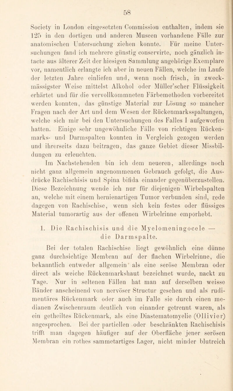 Society in London eingesetzten Commission enthalten, indem sie 125 in den dortigen und anderen Museen vorhandene Fälle zur anatomischen Untersuchung ziehen konnte. Für meine Unter¬ suchungen fand ich mehrere günstig conservirte, noch gänzlich in- tacte aus älterer Zeit der hiesigen Sammlung angehörige Exemplare vor, namentlich erlangte ich aber in neuen Fällen, welche im Laufe der letzten Jahre einliefen und, wenn noch frisch, in zweck- mässigster Weise mittelst Alkohol oder Müller’scher Flüssigkeit erhärtet und für die vervollkommneten Färbemethoden vorbereitet werden konnten, das günstige Material zur Lösung so mancher Fragen nach der Art und dem Wesen der Rückenmarksspaltungen, welche sich mir bei den Untersuchungen des Falles I aufgeworfen hatten. Einige sehr ungewöhnliche Fälle von richtigen Rücken¬ marks- und Darmspalten konnten in Vergleich gezogen werden und ihrerseits dazu beitragen, das ganze Gebiet dieser Missbil¬ dungen zu erleuchten. Im Nachstehenden bin ich dem neueren, allerdings noch nicht ganz allgemein angenommenen Gebrauch gefolgt, die Aus¬ drücke Rachischisis und Spina bifida einander gegenüberzustellen. Diese Bezeichnung wende ich nur für diejenigen Wirbelspalten an, welche mit einem hernienartigen Tumor verbunden sind, rede dagegen von Rachischise, wenn sich kein festes oder flüssiges Material tumorartig aus der offenen Wirbelrinne emporhebt. 1. Die Rachischisis und die Myelomeningocele — die Darm spalte. Bei der totalen Rachischise liegt gewöhnlich eine dünne ganz durchsichtige Membran auf der flachen Wirbelrinne, die bekanntlich entweder allgemein' als eine seröse Membran oder direct als weiche Rückenmarkshaut bezeichnet wurde, nackt zu Tage. Nur in seltenen Fällen hat man auf derselben weisse Bänder anscheinend von nervöser Structur gesehen und als rudi¬ mentäres Rückenmark oder auch im Falle sie durch einen me¬ dianen Zwischenraum deutlich von einander getrennt waren, als ein gethoiltes Rückenmark, als eine Diastematomyelie (Ollivier) angesprochen. Bei der partiellen oder beschränkten Rachischisis trifft man dagegen häufiger auf der Oberfläche jener serösen Membran ein rothes sammetartiges Lager, nicht minder blutreich