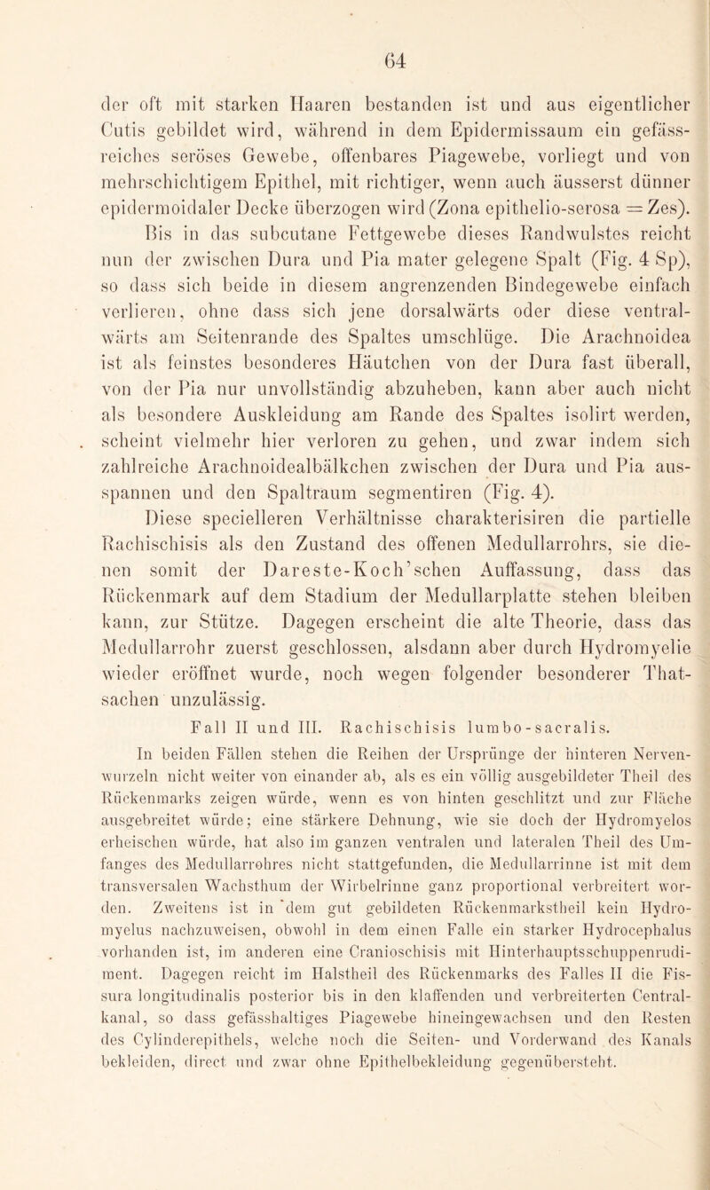 der oft mit starken Haaren bestanden ist und aus eigentlicher Cutis gebildet wird, während in dem Epidermissaum ein gefäss- reiches seröses Gewebe, offenbares Piagewebe, vorliegt und von mehrschichtigem Epithel, mit richtiger, wenn auch äusserst dünner epidermoidaler Decke überzogen wird(Zona epithelio-serosa =Zes). Bis in das subcutane Fettgewebe dieses Randwulstes reicht nun der zwischen Dura und Pia mater gelegene Spalt (Fig. 4 Sp), so dass sich beide in diesem angrenzenden Bindegewebe einfach verlieren, ohne dass sich jene dorsalwärts oder diese ventral- wärts am Seitenrande des Spaltes umschlüge. Die Arachnoidea ist als feinstes besonderes Häutchen von der Dura fast überall, von der Pia nur unvollständig abzuheben, kann aber auch nicht als besondere Auskleidung am Rande des Spaltes isolirt werden, scheint vielmehr hier verloren zu gehen, und zwar indem sich zahlreiche Arachnoidealbälkchen zwischen der Dura und Pia aus- spannen und den Spaltraum segmentiren (Fig. 4). Diese specielleren Verhältnisse charakterisiren die partielle Rachischisis als den Zustand des offenen Medullarrohrs, sie die¬ nen somit der Dareste-Koch’sehen Auffassung, dass das Rückenmark auf dem Stadium der Medullarplatte stehen bleiben kann, zur Stütze. Dagegen erscheint die alte Theorie, dass das Medullarrohr zuerst geschlossen, alsdann aber durch Hydromyelie wieder eröffnet wurde, noch wegen folgender besonderer That- sachen unzulässig. Fall II und III. Rachischisis Iura bo - sacralis. In beiden Fällen stehen die Reihen der Ursprünge der hinteren Nerven- wurzeln nicht weiter von einander ab, als es ein völlig ausgebildeter Theil des Rückenmarks zeigen würde, wenn es von hinten geschlitzt und zur Fläche ausgebreitet würde; eine stärkere Dehnung, wie sie doch der Hydromyelos erheischen würde, hat also im ganzen ventralen und lateralen Theil des Um¬ fanges des Medullarrohres nicht stattgefunden, die Medullarrinne ist mit dem transversalen Wachsthum der Wirbelrinne ganz proportional verbreitert wor¬ den. Zweitens ist in 'dem gut gebildeten Rückenmarkstheil kein Hydro- myelus nachzuweisen, obwohl in dem einen Falle ein starker Hydrocephalus vorhanden ist, im anderen eine Cranioschisis mit Hinterhauptsschuppenrudi- raent. Dagegen reicht im Halstheil des Rückenmarks des Falles II die Fis- sura longitudinalis posterior bis in den klaffenden und verbreiterten Central¬ kanal, so dass gefässhaltiges Piagewebe hineingewachsen und den Resten des Cylinderepithels, welche noch die Seiten- und Vorderwand des Kanals bekleiden, direct und zwar ohne Epithelbekleidung gegenübersteht.