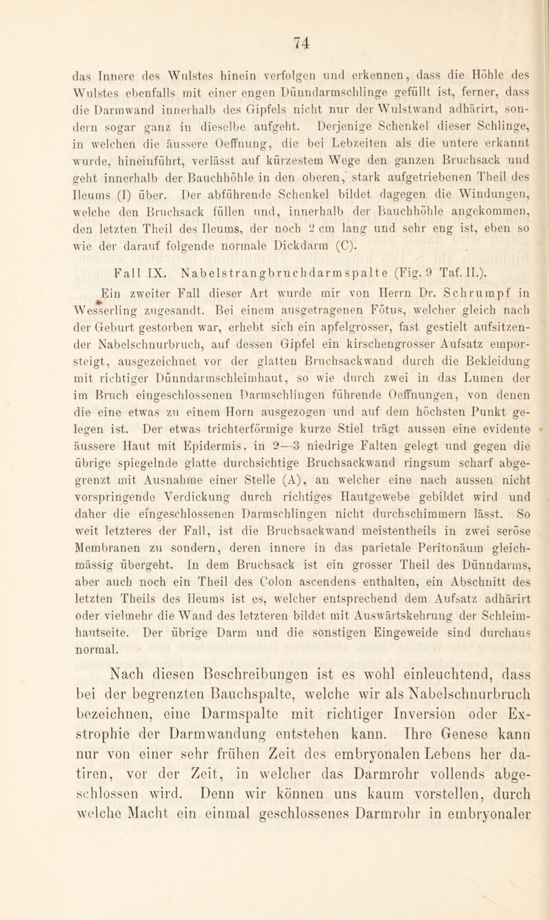 das Innere des Wulstes hinein verfolgen und erkennen, dass die Höhle des Wulstes ebenfalls mit einer engen Dünndarmschlinge gefüllt ist, ferner, dass die Darmwand innerhalb des Gipfels nicht nur der Wulstwand adhärirt, son¬ dern sogar ganz in dieselbe aufgeht. Derjenige Schenkel dieser Schlinge, in welchen die äussere Oeffnung, die bei Lebzeiten als die untere erkannt wurde, hineinführt, verlässt auf kürzestem Wege den ganzen Bruchsack und geht innerhalb der Bauchhöhle in den oberen, stark aufgetriebenen Theil des Ileums (I) über. Der abführende Schenkel bildet dagegen die Windungen, welche den Bruchsack füllen und, innerhalb der Bauchhöhle angekommen, den letzten Theil des Ileums, der noch 2 cm lang und sehr eng ist, eben so wie der darauf folgende normale Dickdarm (C). Fall IX. Nabelstrangbruchdarm spalte (Fig. 9 Taf. II.). Ein zweiter Fall dieser Art wurde mir von Herrn Dr. Schrumpf in Wesserling zugesandt. Bei einem ausgetragenen Fötus, welcher gleich nach der Geburt gestorben war, erhebt sich ein apfelgrosser, fast gestielt aufsitzen¬ der Nabelschnurbruch, auf dessen Gipfel ein kirschengrosser Aufsatz empor¬ steigt, ausgezeichnet vor der glatten Bruch sack wand durch die Bekleidung mit richtiger Dünndarmschleimhaut, so wie durch zwei in das Lumen der im Bruch eingeschlossenen Darmschlingen führende Oeffnungen, von denen die eine etwas zu einem Horn ausgezogen und auf dem höchsten Punkt ge¬ legen ist. Der etwas trichterförmige kurze Stiel trägt aussen eine evidente äussere Haut mit Epidermis, in 2—3 niedrige Falten gelegt und gegen die übrige spiegelnde glatte durchsichtige Bruch sackwand ringsum scharf abge¬ grenzt mit Ausnahme einer Stelle (A), an welcher eine nach aussen nicht vorspringende Verdickung durch richtiges Hautgewebe gebildet wird und daher die eingeschlossenen Darmschlingen nicht durchschimmern lässt. So weit letzteres der Fall, ist die Bruchsackwand meistentheils in zwei seröse Membranen zu sondern, deren innere in das parietale Peritonäum gleich- mässig übergeht. In dem Bruchsack ist ein grosser Theil des Dünndarms, aber auch noch ein Theil des Colon ascendens enthalten, ein Abschnitt des letzten Theils des Ileums ist es, welcher entsprechend dem Aufsatz adhärirt oder vielmehr die Wand des letzteren bildet mit Auswärtskehrung der Schleim¬ hautseite. Der übrige Darm und die sonstigen Eingeweide sind durchaus normal. Nach diesen Beschreibungen ist es wohl einleuchtend, dass bei der begrenzten Bauchspalte, welche wir als Nabelschnurbruch bezeichnen, eine Darmspalte mit richtiger Inversion oder Ex- strophie der Darmwandung entstehen kann. Ihre Genese kann nur von einer sehr frühen Zeit des embryonalen Lebens her da- tiren, vor der Zeit, in welcher das Darmrohr vollends abge¬ schlossen wird. Denn wir können uns kaum vorstellen, durch welche Macht ein einmal geschlossenes Darmrohr in embryonaler