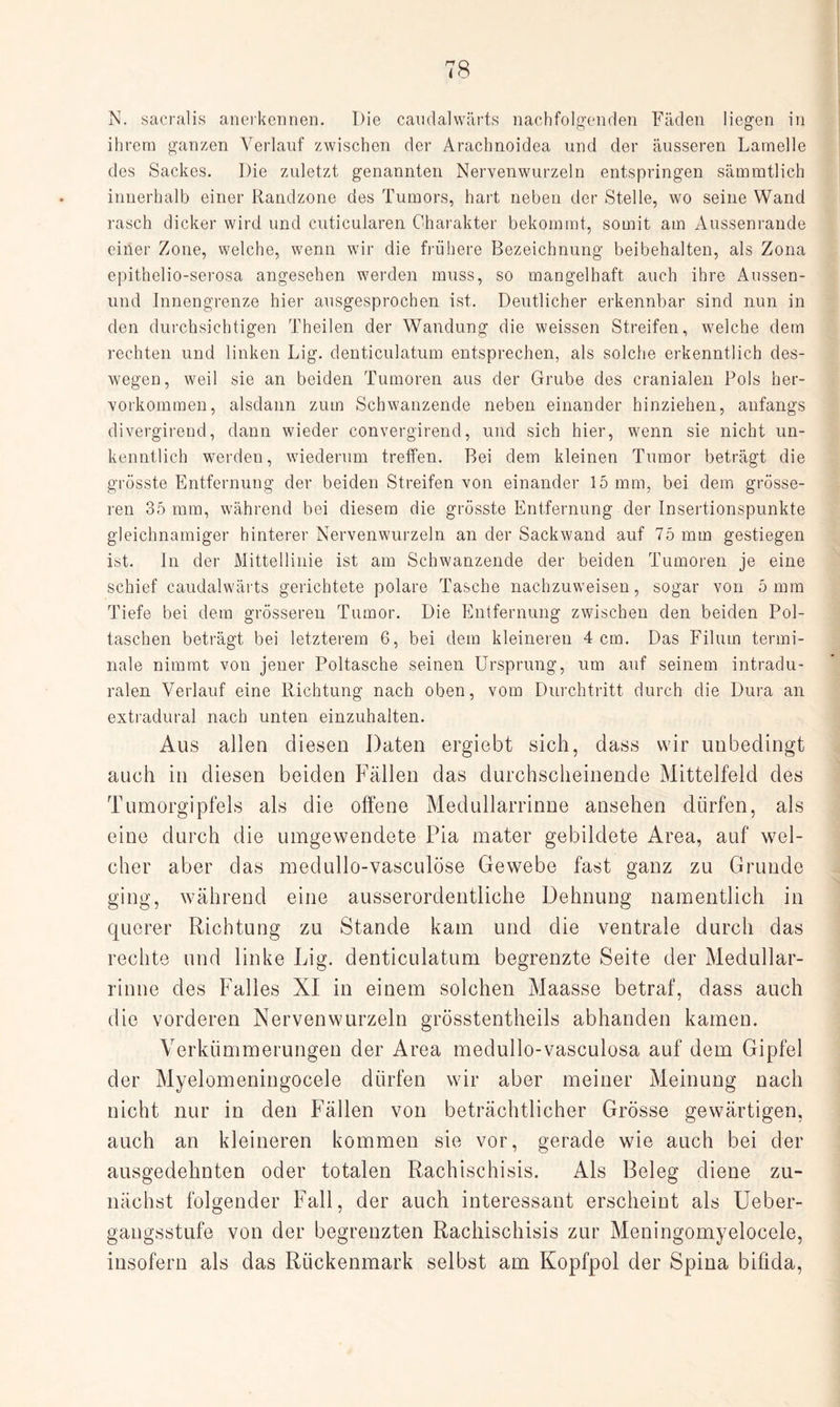 N. sacraüs anerkennen. Die candalwärts nachfolgenden Fäden liegen in ihrem ganzen Verlauf zwischen der Arachnoidea und der äusseren Lamelle des Sackes. Die zuletzt genannten Nervenwurzeln entspringen sämmtlich innerhalb einer Randzone des Tumors, hart neben der Stelle, wo seine Wand rasch dicker wird und cuticularen Charakter bekommt, somit am Aussenrande einer Zone, welche, wenn wir die frühere Bezeichnung beibehalten, als Zona epithelio-serosa angesehen werden muss, so mangelhaft auch ihre Aussen- und Innengrenze hier ausgesprochen ist. Deutlicher erkennbar sind nun in den durchsichtigen Theilen der Wandung die weissen Streifen, welche dem rechten und linken Lig. denticulatum entsprechen, als solche erkenntlich des¬ wegen, weil sie an beiden Tumoren aus der Grube des cranialen Pols her¬ vorkommen, alsdann zum Schwanzende neben einander hinziehen, anfangs divergirend, dann wieder convergirend, und sich hier, wenn sie nicht un¬ kenntlich werden, wiederum treffen. Bei dem kleinen Tumor beträgt die grösste Entfernung der beiden Streifen von einander 15 mm, bei dem grösse¬ ren 35 mm, während bei diesem die grösste Entfernung der Insertionspunkte gleichnamiger hinterer Nervenwurzeln an der Sackwand auf 75 mm gestiegen ist. In der Mittellinie ist am Schwanzende der beiden Tumoren je eine schief caudalwärts gerichtete polare Tasche nachzuweisen, sogar von 5mm Tiefe bei dem grösseren Tumor. Die Entfernung zwischen den beiden Pol¬ taschen beträgt bei letzterem 6, bei dem kleineren 4 cm. Das Filum termi¬ nale nimmt von jener Poltasche seinen Ursprung, um auf seinem intradu¬ ralen Verlauf eine Richtung nach oben, vom Durchtritt durch die Dura an extradural nach unten einzuhalten. Aus allen diesen Daten ergiebt sich, dass wir unbedingt auch in diesen beiden Fällen das durchscheinende Mittelfeld des Tumorgipfels als die offene Medullarrinne ansehen dürfen, als eine durch die umgewendete Pia mater gebildete Area, auf wel¬ cher aber das medullo-vasculöse Gewebe fast ganz zu Grunde ging, während eine ausserordentliche Dehnung namentlich in querer Richtung zu Stande kam und die ventrale durch das rechte und linke Lig. denticulatum begrenzte Seite der Medullar¬ rinne des Falles XI in einem solchen Maasse betraf, dass auch die vorderen Nervenwurzeln grösstentheils abhanden kamen. Verkümmerungen der Area medullo-vasculosa auf dem Gipfel der Myelomeningocele dürfen wir aber meiner Meinung nach nicht nur in den Fällen von beträchtlicher Grösse gewärtigen, auch an kleineren kommen sie vor, gerade wie auch bei der ausgedehnten oder totalen Rachisehisis. Als Beleg diene zu¬ nächst folgender Fall, der auch interessant erscheint als Ueber- gaugsstufe von der begrenzten Rachisehisis zur Meningomyelocele, insofern als das Rückenmark selbst am Kopfpol der Spina bifida,