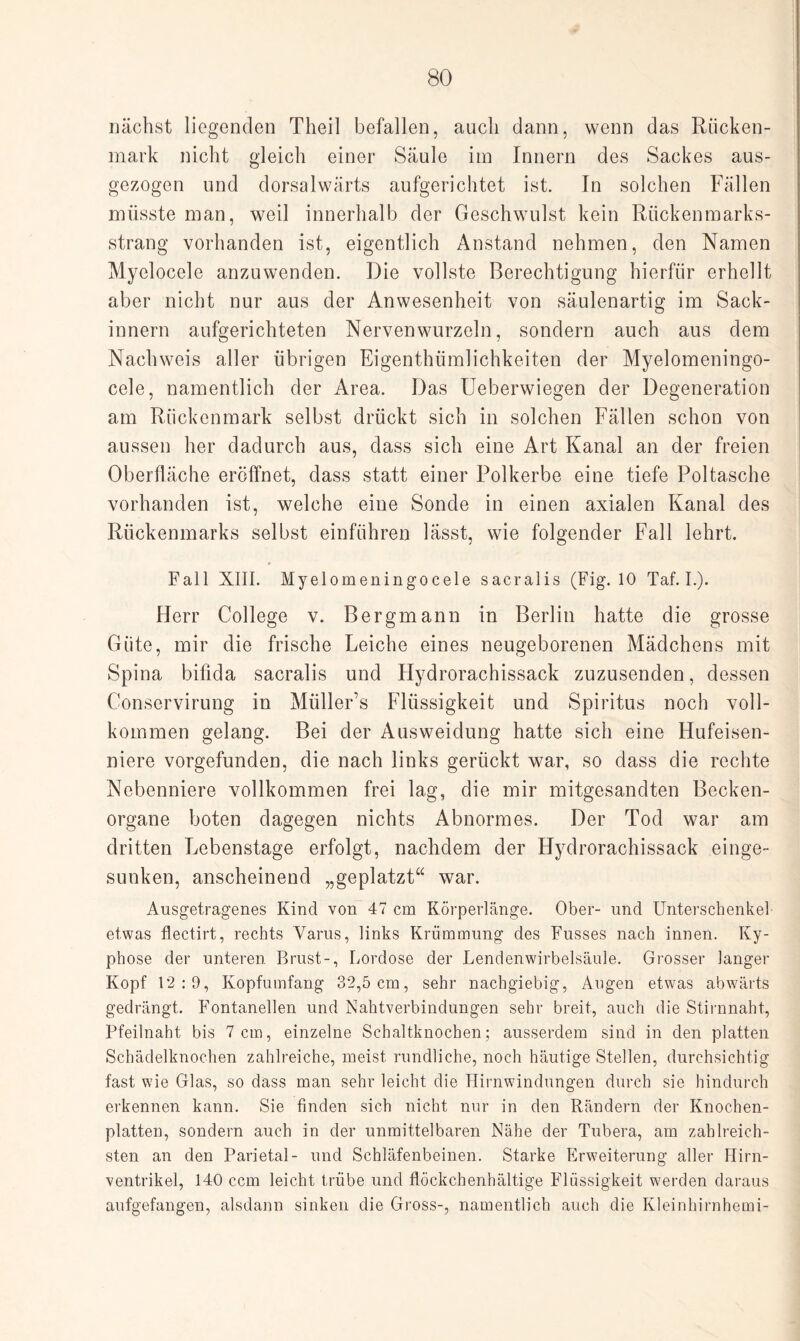 nächst liegenden Theil befallen, auch dann, wenn das Rücken¬ mark nicht gleich einer Säule im Innern des Sackes aus¬ gezogen und dorsalwärts aufgerichtet ist. In solchen Fällen müsste man, weil innerhalb der Geschwulst kein Rückenmarks¬ strang vorhanden ist, eigentlich Anstand nehmen, den Namen Myelocele anzuwenden. Die vollste Berechtigung hierfür erhellt aber nicht nur aus der Anwesenheit von säulenartig im Sack- innern aufgerichteten Nervenwurzeln, sondern auch aus dem Nachweis aller übrigen Eigenthümlichkeiten der Myelomeningo- cele, namentlich der Area. Das Ueberwiegen der Degeneration am Rückenmark selbst drückt sich in solchen Fällen schon von aussen her dadurch aus, dass sich eine Art Kanal an der freien Oberfläche eröffnet, dass statt einer Polkerbe eine tiefe Poltasche vorhanden ist, welche eine Sonde in einen axialen Kanal des Rückenmarks selbst einführen lässt, wie folgender Fall lehrt. Fall XIII. Myelomeningocele sacralis (Fig. 10 Taf. I.). Herr College v. Bergmann in Berlin hatte die grosse Güte, mir die frische Leiche eines neugeborenen Mädchens mit Spina bifida sacralis und Hydrorachissack zuzusenden, dessen Conservirung in Müller’s Flüssigkeit und Spiritus noch voll¬ kommen gelang. Bei der Ausweidung hatte sich eine Hufeisen¬ niere vorgefunden, die nach links gerückt war, so dass die rechte Nebenniere vollkommen frei lag, die mir mitgesandten Becken¬ organe boten dagegen nichts Abnormes. Der Tod war am dritten Lebenstage erfolgt, nachdem der Hydrorachissack einge¬ sunken, anscheinend „geplatzt“ war. Ausgetragenes Kind von 47 cm Körperlänge. Ober- und Unterschenkel etwas flectirt, rechts Varus, links Krümmung des Fusses nach innen. Ky¬ phose der unteren Brust-, Lordose der Lendenwirbelsäule. Grosser langer Kopf 12:0, Kopfumfang 32,5 cm, sehr nachgiebig, Augen etwas abwärts gedrängt. Fontanellen und Nahtverbindungen sehr breit, auch die Stirnnaht, Pfeilnaht bis 7 cm, einzelne Schaltknochen; ausserdem sind in den platten Schädelknochen zahlreiche, meist rundliche, noch häutige Stellen, durchsichtig fast wie Glas, so dass man sehr leicht die Hirnwindungen durch sie hindurch erkennen kann. Sie finden sich nicht nur in den Rändern der Knochen¬ platten, sondern auch in der unmittelbaren Nähe der Tubera, am zahlreich¬ sten an den Parietal- und Schläfenbeinen. Starke Erweiterung aller Hirn¬ ventrikel, 140 ccm leicht trübe und flöckchenhältige Flüssigkeit werden daraus aufgefangen, alsdann sinken die Gross-, namentlich auch die Kleinhirnhemi-