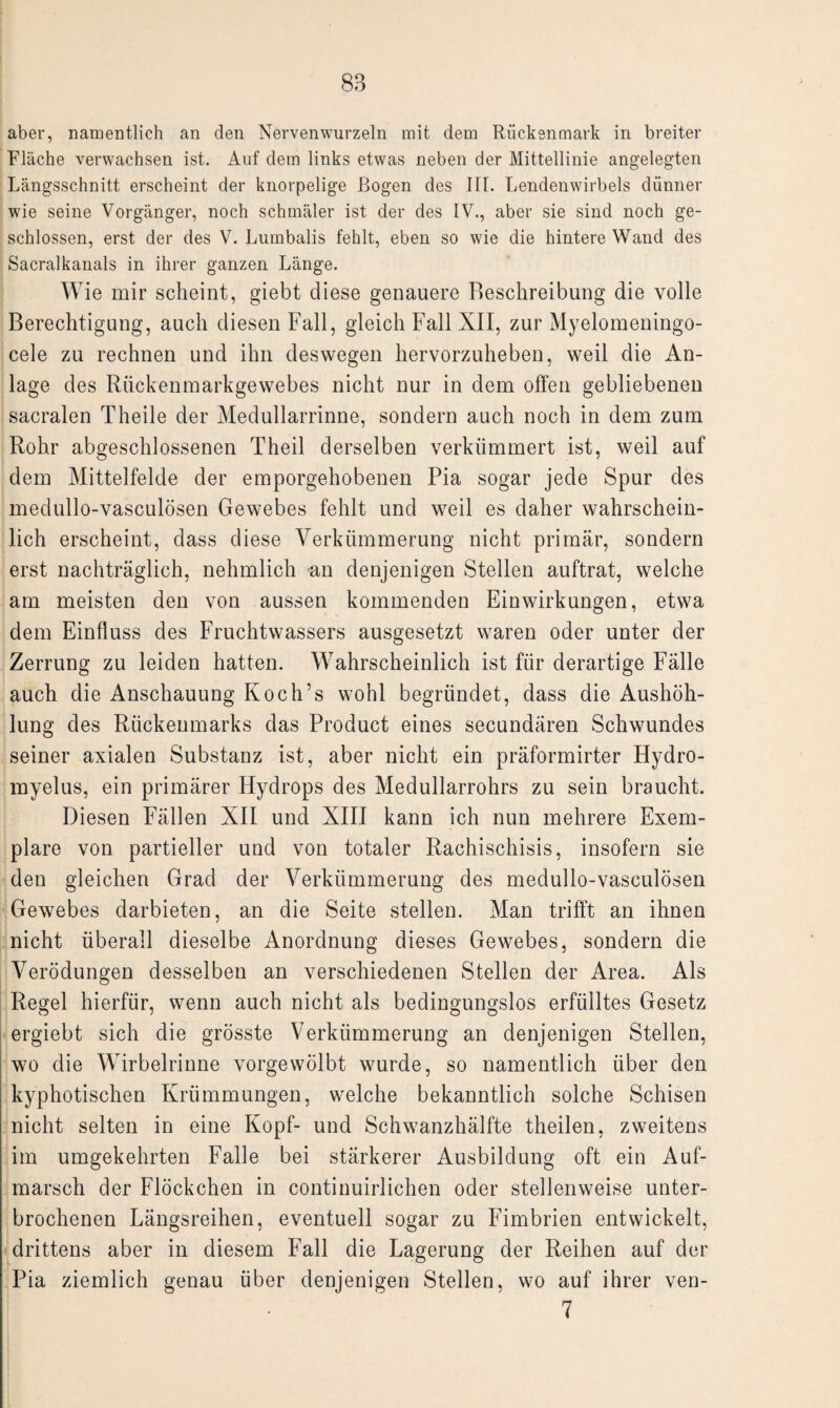 aber, namentlich an den Nervenwurzeln mit dem Rückenmark in breiter Fläche verwachsen ist. Auf dein links etwas neben der Mittellinie angelegten Längsschnitt erscheint der knorpelige Bogen des III. Lendenwirbels dünner wie seine Vorgänger, noch schmäler ist der des IV., aber sie sind noch ge¬ schlossen, erst der des V. Lumbalis fehlt, eben so wie die hintere Wand des Sacralkanals in ihrer ganzen Länge. Wie mir scheint, giebt diese genauere Beschreibung die volle Berechtigung, auch diesen Fall, gleich Fall XII, zur Myelomeningo- cele zu rechnen und ihn deswegen hervorzuheben, weil die An¬ lage des Rückenmarkgewebes nicht nur in dem offen gebliebenen sacralen Theile der Medullarrinne, sondern auch noch in dem zum Rohr abgeschlossenen Theil derselben verkümmert ist, weil auf dem Mittelfelde der emporgehobenen Pia sogar jede Spur des medullo-vasculösen Gewebes fehlt und weil es daher wahrschein¬ lich erscheint, dass diese Verkümmerung nicht primär, sondern erst nachträglich, nehmlich an denjenigen Stellen auftrat, welche am meisten den von aussen kommenden Einwirkungen, etwa dem Einfluss des Fruchtwassers ausgesetzt waren oder unter der Zerrung zu leiden hatten. Wahrscheinlich ist für derartige Fälle auch die Anschauung Koch’s wohl begründet, dass die Aushöh¬ lung des Rückenmarks das Product eines secundären Schwundes seiner axialen Substanz ist, aber nicht ein präformirter Hydro- myelus, ein primärer Hydrops des Medullarrohrs zu sein braucht. Diesen Fällen XII und XIII kann ich nun mehrere Exem¬ plare von partieller und von totaler Rachischisis, insofern sie den gleichen Grad der Verkümmerung des medullo-vasculösen Gewebes darbieten, an die Seite stellen. Man trifft an ihnen nicht überall dieselbe Anordnung dieses Gewebes, sondern die Verödungen desselben an verschiedenen Stellen der Area. Als Regel hierfür, wenn auch nicht als bedingungslos erfülltes Gesetz ergiebt sich die grösste Verkümmerung an denjenigen Stellen, wo die Wirbelrinne vorgewölbt wurde, so namentlich über den kyphotischen Krümmungen, welche bekanntlich solche Schisen nicht selten in eine Kopf- und Schwanzhälfte theilen, zweitens im umgekehrten Falle bei stärkerer Ausbildung oft ein Auf¬ marsch der Flöckchen in continuirlichen oder stellenweise unter¬ brochenen Längsreihen, eventuell sogar zu Fimbrien entwickelt, drittens aber in diesem Fall die Lagerung der Reihen auf der Pia ziemlich genau über denjenigen Stellen, wo auf ihrer ven- 7