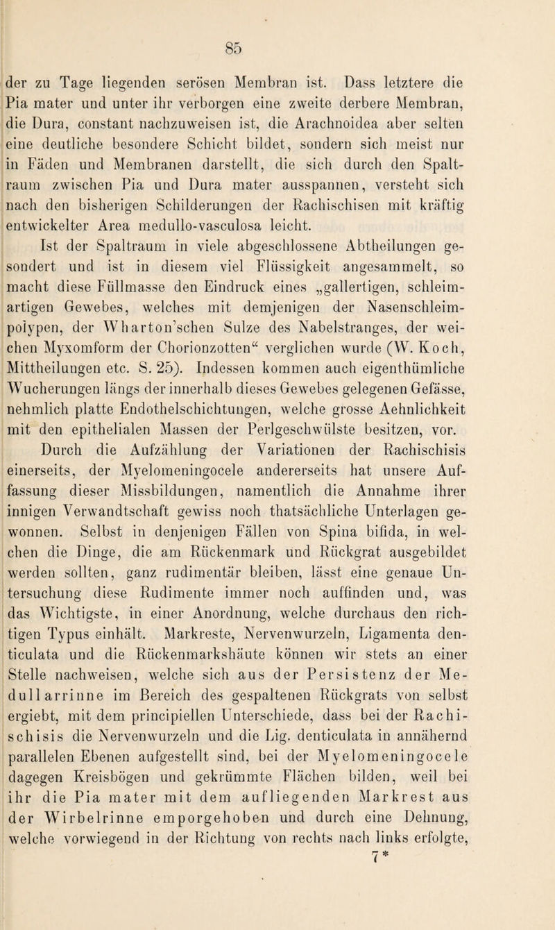der zu Tage liegenden serösen Membran ist. Dass letztere die Pia mater und unter ihr verborgen eine zweite derbere Membran, die Dura, constant nachzuweisen ist, die Arachnoidea aber selten eine deutliche besondere Schicht bildet, sondern sich meist nur in Fäden und Membranen darstellt, die sich durch den Spalt- raum zwischen Pia und Dura mater ausspannen, versteht sich nach den bisherigen Schilderungen der Rachischisen mit kräftig entwickelter Area medullo-vasculosa leicht. Ist der Spaltraum in viele abgeschlossene Abtheilungen ge¬ sondert und ist in diesem viel Flüssigkeit angesammelt, so macht diese Füllmasse den Eindruck eines „gallertigen, schleim¬ artigen Gewebes, welches mit demjenigen der Nasenschlei m- poiypen, der Wharton’schen Sülze des Nabelstranges, der wei¬ chen Myxomform der Chorionzotten“ verglichen wurde (W. Koch, Mittheilungen etc. S. 25). Indessen kommen auch eigenthümliche Wucherungen längs der innerhalb dieses Gewebes gelegenen Gefässe, nehmlich platte Endothelschichtungen, welche grosse Aehnlichkeit mit den epithelialen Massen der Perlgeschwülste besitzen, vor. Durch die Aufzählung der Variationen der Rachischisis einerseits, der Myelomeningocele andererseits hat unsere Auf¬ fassung dieser Missbildungen, namentlich die Annahme ihrer innigen Verwandtschaft gewiss noch thatsächliche Unterlagen ge¬ wonnen. Selbst in denjenigen Fällen von Spina bifida, in wel¬ chen die Dinge, die am Rückenmark und Rückgrat ausgebildet werden sollten, ganz rudimentär bleiben, lässt eine genaue Un¬ tersuchung diese Rudimente immer noch auffinden und, was das Wichtigste, in einer Anordnung, welche durchaus den rich¬ tigen Typus einhält. Markreste, Nervenwurzeln, Ligamenta den- ticulata und die Rückenmarkshäute können wir stets an einer Stelle nach weisen, welche sich aus der Persistenz der Me- dullarrinne im Bereich des gespaltenen Rückgrats von selbst ergiebt, mit dem principiellen Unterschiede, dass bei der Rachi¬ schisis die Nervenwurzeln und die Lig. denticulata in annähernd parallelen Ebenen aufgestellt sind, bei der Myelomeningocele dagegen Kreisbögen und gekrümmte Flächen bilden, weil bei ihr die Pia mater mit dem aufliegenden Markrest aus der Wir bei rinne emporgehoben und durch eine Dehnung, welche vorwiegend in der Richtung von rechts nach links erfolgte, j *