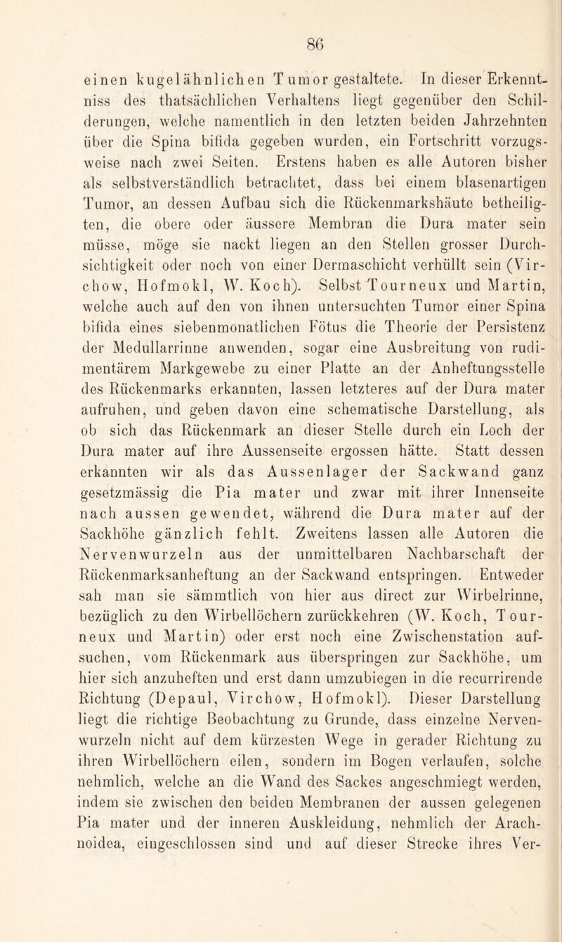 einen kugel ähnl ich en T umor gestaltete. In dieser Erkennt¬ nis des thatsächlichen Verhaltens liegt gegenüber den Schil¬ derungen, welche namentlich in den letzten beiden Jahrzehnten über die Spina bifida gegeben wurden, ein Fortschritt vorzugs¬ weise nach zwei Seiten. Erstens haben es alle Autoren bisher als selbstverständlich betrachtet, dass bei einem blasenartigen Tumor, an dessen Aufbau sich die Rückenmarkshäute betheilig¬ ten, die obere oder äussere Membran die Dura mater sein müsse, möge sie nackt liegen an den Stellen grosser Durch¬ sichtigkeit oder noch von einer Dermaschicht verhüllt sein (Vir- chow, Hofmokl, W. Koch). Selbst Tourneux und Martin, welche auch auf den von ihnen untersuchten Tumor einer Spina bifida eines siebenmonatlichen Fötus die Theorie der Persistenz der Medullarrinne anwenden, sogar eine Ausbreitung von rudi¬ mentärem Markgewebe zu einer Platte an der Anheftungsstelle des Rückenmarks erkannten, lassen letzteres auf der Dura mater aufruhen, und geben davon eine schematische Darstellung, als ob sich das Rückenmark an dieser Stelle durch ein Loch der Dura mater auf ihre Aussenseite ergossen hätte. Statt dessen erkannten wir als das Aussenlager der Sackwand ganz gesetzmässig die Pia mater und zwar mit ihrer Innenseite nach aussen gewendet, während die Dura mater auf der Sackhöhe gänzlich fehlt. Zweitens lassen alle Autoren die Nerven wurzeln aus der unmittelbaren Nachbarschaft der Rückenmarksanheftung an der Sackwand entspringen. Entweder sah man sie sämmtlich von hier aus direct zur Wirbelrinne, bezüglich zu den Wirbellöchern zurückkehren (W. Koch, Tour- neux und Martin) oder erst noch eine Zwischenstation auf¬ suchen, vom Rückenmark aus überspringen zur Sackhöhe, um hier sich anzuheften und erst dann umzubiegen in die recurrirende Richtung (Depaul, Virchow, Hofmokl). Dieser Darstellung liegt die richtige Beobachtung zu Grunde, dass einzelne Nerven¬ wurzeln nicht auf dem kürzesten Wege in gerader Richtung zu ihren Wirbellöchern eilen, sondern im Bogen verlaufen, solche nehmlich, welche an die Wand des Sackes angeschmiegt werden, indem sie zwischen den beiden Membranen der aussen gelegenen Pia mater und der inneren Auskleidung, nehmlich der Arach- noidea, eingeschlossen sind und auf dieser Strecke ihres Ver-