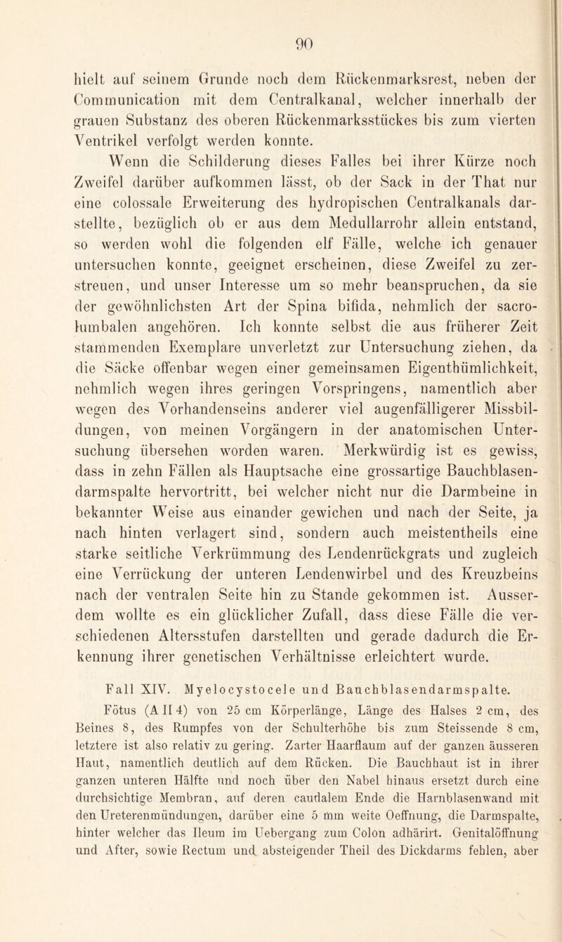 hielt auf seinem Grunde noch dem Rückenmarksrest, neben der Communication mit dem Centralkanal, welcher innerhalb der grauen Substanz des oberen Rückenmarksstückes bis zum vierten Ventrikel verfolgt werden konnte. Wenn die Schilderung dieses Falles bei ihrer Kürze noch Zweifel darüber aufkommen lasst, ob der Sack in der That nur eine colossale Erweiterung des hydropischen Centralkanals dar¬ stellte, bezüglich ob er aus dem Medullarrohr allein entstand, so werden wohl die folgenden elf Fälle, welche ich genauer untersuchen konnte, geeignet erscheinen, diese Zweifel zu zer¬ streuen, und unser Interesse um so mehr beanspruchen, da sie der gewöhnlichsten Art der Spina bifida, nehmlich der sacro- lumbalen angehören. Ich konnte selbst die aus früherer Zeit stammenden Exemplare unverletzt zur Untersuchung ziehen, da die Säcke offenbar wegen einer gemeinsamen Eigenthümlichkeit, nehmlich wegen ihres geringen Vorspringens, namentlich aber wregen des Vorhandenseins anderer viel augenfälligerer Missbil¬ dungen, von meinen Vorgängern in der anatomischen Unter¬ suchung übersehen worden waren. Merkwürdig ist es gewiss, dass in zehn Fällen als Hauptsache eine grossartige Bauchblasen¬ darmspalte hervortritt, bei welcher nicht nur die Darmbeine in bekannter Weise aus einander gewichen und nach der Seite, ja nach hinten verlagert sind, sondern auch meistentheils eine starke seitliche Verkrümmung des Lendenrückgrats und zugleich eine Verrückung der unteren Lendenwirbel und des Kreuzbeins nach der ventralen Seite hin zu Stande gekommen ist. Ausser¬ dem wollte es ein glücklicher Zufall, dass diese Fälle die ver¬ schiedenen Altersstufen darstellten und gerade dadurch die Er¬ kennung ihrer genetischen Verhältnisse erleichtert wurde. Fall XIV. Myelocystocele und Bauchblasendarmspalte. Fötus (AII4) von 25 cm Körperlänge, Länge des Halses 2 cm, des Beines 8, des Rumpfes von der Schulterhöhe bis zum Steissende 8 cm, letztere ist also relativ zu gering. Zarter Haarflaum auf der ganzen äusseren Haut, namentlich deutlich auf dem Rücken. Die Bauchhaut ist in ihrer ganzen unteren Hälfte und noch über den Nabel hinaus ersetzt durch eine durchsichtige Membran, auf deren caudalem Ende die Harnblasenwand mit den Ureterenmündungen, darüber eine 5 mm weite Oeffnung, die Darmspalte, hinter welcher das Ileum im Uebergang zum Colon adhärirt. Genitalöffnung und After, sowie Rectum und. absteigender Theil des Dickdarms fehlen, aber