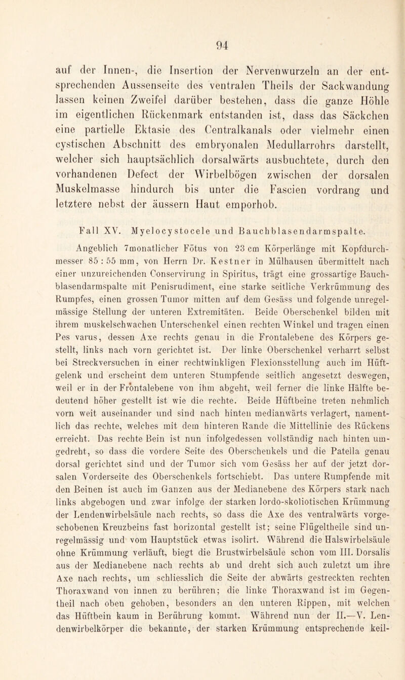 auf der Innen-, die Insertion der Nervenwurzeln an der ent¬ sprechenden Aussenseite des ventralen Theils der Sackwandung lassen keinen Zweifel darüber bestehen, dass die ganze Höhle im eigentlichen Rückenmark entstanden ist, dass das Säckchen eine partielle Ektasie des Centralkanals oder vielmehr einen cystischen Abschnitt des embryonalen Medullarrohrs darstellt, welcher sich hauptsächlich dorsalwärts ausbuchtete, durch den vorhandenen Defect der Wirbelbögen zwischen der dorsalen Muskelmasse hindurch bis unter die Fascien vordrang und letztere nebst der äussern Haut emporhob. Fall XV. Myelocystocele und Bauchblasendarmspalte. Angeblich 7monatlicher Fötus von ‘23 cm Körperlänge mit Kopfdurch¬ messer 85:55 mm, von Herrn Dr. Kestner in Mülhausen übermittelt nach einer unzureichenden Conservirung in Spiritus, trägt eine grossartige Bauch¬ blasendarmspalte mit Penisrudiment, eine starke seitliche Verkrümmung des Rumpfes, einen grossen Tumor mitten auf dem Gesäss und folgende unregel¬ mässige Stellung der unteren Extremitäten. Beide Oberschenkel bilden mit ihrem muskelschwachen Unterschenkel einen rechten Winkel und tragen einen Pes varus, dessen Axe rechts genau in die Frontalebene des Körpers ge¬ stellt, links nach vorn gerichtet ist. Der linke Oberschenkel verharrt selbst bei Streckversuchen in einer rechtwinkligen Flexionsstellung auch im Hüft¬ gelenk und erscheint dem unteren Stumpfende seitlich angesetzt deswegen, weil er in der Frontalebene von ihm abgeht, weil ferner die linke Hälfte be¬ deutend höher gestellt ist wie die rechte. Beide Hüftbeine treten nehmlich vorn weit auseinander und sind nach hinten medianwärts verlagert, nament¬ lich das rechte, welches mit dem hinteren Rande die Mittellinie des Rückens erreicht. Das rechte Bein ist nun infolgedessen vollständig nach hinten um¬ gedreht, so dass die vordere Seite des Oberschenkels und die Patella genau dorsal gerichtet sind und der Tumor sich vom Gesäss her auf der jetzt dor¬ salen Vorderseite des Oberschenkels fortschiebt. Das untere Rumpfende mit den Beinen ist auch im Ganzen aus der Medianebene des Körpers stark nach links abgebogen und zwar infolge der starken lordo-skoliotischen Krümmung der Lendenwirbelsäule nach rechts, so dass die Axe des ventralwärts vorge¬ schobenen Kreuzbeins fast horizontal gestellt ist; seine Flügeltheile sind un¬ regelmässig und vom Hauptstück etwas isolirt. Während die Halswirbelsäule ohne Krümmung verläuft, biegt die Brustwirbelsäule schon vom III. Dorsalis aus der Medianebene nach rechts ab und dreht sich auch zuletzt um ihre Axe nach rechts, um schliesslich die Seite der abwärts gestreckten rechten Thoraxwand von innen zu berühren; die linke Thoraxwand ist im Gegen- theil nach oben gehoben, besonders an den unteren Rippen, mit welchen das Hüftbein kaum in Berührung kommt. Während nun der II.—V. Len¬ denwirbelkörper die bekannte, der starken Krümmung entsprechende keil-