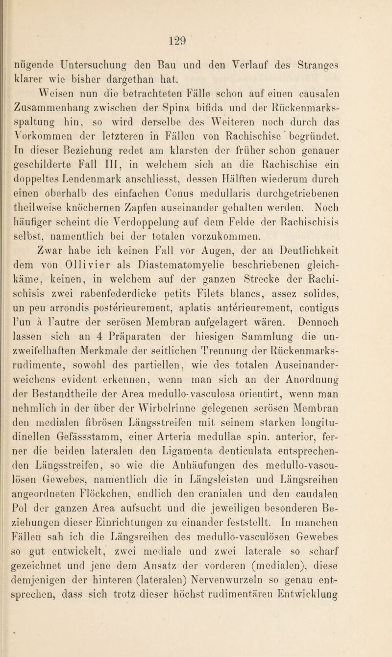 niigende Untersuchung den Bau und den Verlauf des Stranges klarer wie bisher dargethan hat. Weisen nun die betrachteten Fälle schon auf einen causalen Zusammenhang zwischen der Spina bifida und der Rückenmarks¬ spaltung hin, so wird derselbe des Weiteren noch durch das Vorkommen der letzteren in Fällen von Rachischise begründet. In dieser Beziehung redet am klarsten der früher schon genauer geschilderte Fall III, in welchem sich an die Rachischise ein doppeltes Lendenmark anschliesst, dessen Hälften wiederum durch einen oberhalb des einfachen Conus medullaris durchgetriebenen theilweise knöchernen Zapfen auseinander gehalten werden. Noch häufiger scheint die Verdoppelung auf dem Felde der Rachischisis selbst, namentlich bei der totalen vorzukommen. Zwar habe ich keinen Fall vor Augen, der an Deutlichkeit dem von Olli vier als Diastematomyelie beschriebenen gleich¬ käme, keinen, in welchem auf der ganzen Strecke der Rachi¬ schisis zwei rabenfederdicke petits Filets blancs, assez solides, un peu arrondis posterieurement, aplatis anterieurement, contigus Fun ä Fautre der serösen Membran aufgelagert wären. Dennoch lassen sich an 4 Präparaten der hiesigen Sammlung die un¬ zweifelhaften Merkmale der seitlichen Trennung der Rückenmarks¬ rudimente, sowohl des partiellen, wie des totalen Auseinander- weichens evident erkennen, wenn man sich an der Anordnung der Bestandtheile der Area medullo- vasculosa orientirt, wenn man nehmlich in der über der Wirbelrinne gelegenen serösen Membran den medialen fibrösen Längsstreifen mit seinem starken longitu- dinellen Gefässstamm, einer Arteria medullae spin. anterior, fer¬ ner die beiden lateralen den Ligamenta denticulata entsprechen¬ den Längsstreifen, so wie die Anhäufungen des medullo-vascu- lösen Gewebes, namentlich die in Längsleisten und Längsreihen angeordneten Flöckchen, endlich den cranialen und den caudalen Pol der ganzen Area aufsucht und die jeweiligen besonderen Be¬ ziehungen dieser Einrichtungen zu einander feststellt. In manchen Fällen sah ich die Längsreihen des medullo-vasculösen Gewebes so gut entwickelt, zwei mediale und zwei laterale so scharf gezeichnet und jene dem Ansatz der vorderen (medialen), diese demjenigen der hinteren (lateralen) Nervenwurzeln so genau ent¬ sprechen, dass sich trotz dieser höchst rudimentären Entwicklung