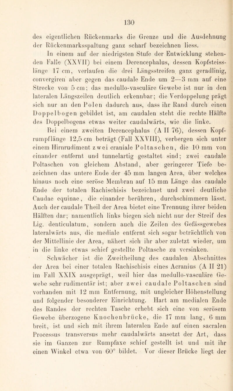 1B0 des eigentlichen Rückenmarks die Grenze und die Ausdehnung der Rückenmarksspaltung ganz scharf bezeichnen liess. In einem auf der niedrigsten Stufe der Entwicklung stehen¬ den Falle (XXVII) bei einem Derencephalus, dessen Kopfsteiss- länge 17 cm, verlaufen die drei Längsstreifen ganz geradlinig, convergiren aber gegen das caudale Ende um 2—3 mm auf eine Strecke von 5 cm; das medullo-vasculäre Gewebe ist nur in den lateralen Längszeilen deutlich erkennbar; die Verdoppelung prägt sich nur an den Polen dadurch aus, dass ihr Rand durch einen Doppelbogen gebildet ist, am caudalen steht die rechte Hälfte des Doppelbogens etwas weiter caudalwärts, wie die linke. Bei einem zweiten Derencephalus (A II 76), dessen Kopf¬ rumpflänge 12,5 cm beträgt (Fall XXVIII), verbergen sich unter einem Hirnrudiment zwei craniale Poltaschen, die 10 mm von einander entfernt und tunnelartig gestaltet sind; zwei caudale Poltaschen von gleichem Abstand, aber geringerer Tiefe be¬ zeichnen das untere Ende der 45 mm langen Area, über welches hinaus noch eine seröse Membran auf 15 mm Länge das caudale Ende der totalen Rachischisis bezeichnet und zwei deutliche Caudae equinae, die einander berühren, durchschimmern lässt. Auch der caudale Theil der Area bietet eine Trennung ihrer beiden Hälften dar; namentlich links biegen sich nicht nur der Streif des Lig. denticulatum, sondern auch die Zeilen des Gefässgewebes lateralwärts aus, die mediale entfernt sich sogar beträchtlich von der Mittellinie der Area, nähert sich ihr aber zuletzt wieder, um in die linke etwas schief gestellte Poltasche zu versinken. Schwächer ist die Zweitheilung des caudalen Abschnittes der Area bei einer totalen Rachischisis eines Acranius (A II 21) im Fall XXIX ausgeprägt, weil hier das medullo-vasculäre Ge¬ webe sehr rudimentär ist; aber zwei caudale Poltaschen sind vorhanden mit 12 mm Entfernung, mit ungleicher Höhenstellung und folgender besonderer Einrichtung. Hart am medialen Ende des Randes der rechten Tasche erhebt sich eine von serösem Gewebe überzogene Knochen brücke,, die 17 mm lang, 6 mm breit, ist und sich mit ihrem lateralen Ende auf einen sacralen Processus transversus mehr caudalwärts ansetzt der Art, dass sie im Ganzen zur Rumpfaxe schief gestellt ist und mit ihr einen Winkel etwa von 60° bildet. Vor dieser Brücke liegt der