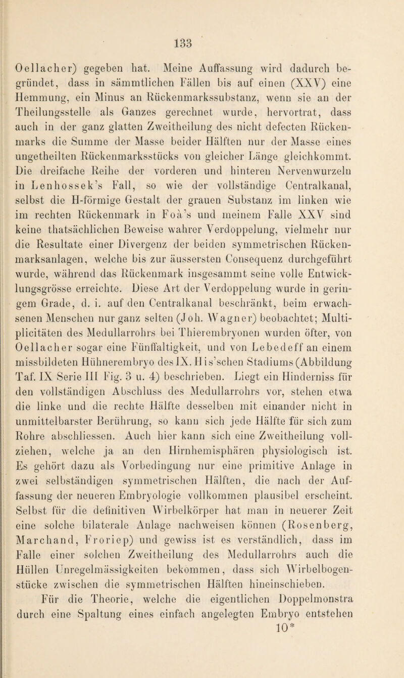 0 eil ach er) gegeben hat. Meine Auflassung wird dadurch be¬ gründet, dass in sämmtlichen Fällen bis auf einen (XXV) eine Hemmung, ein Minus an Rückenmarkssubstanz, wenn sie an der Theilungsstelle als Ganzes gerechnet wurde, hervortrat, dass auch in der ganz glatten Zweitheilung des nicht defecten Rücken¬ marks die Summe der Masse beider Hälften nur der Masse eines ungetheilten Rückenmarksstücks von gleicher Länge gleichkommt. Die dreifache Reihe der vorderen und hinteren Nervenwurzeln in Lenhossek’s Fall, so wie der vollständige Centralkanal, selbst die H-förmige Gestalt der grauen Substanz im linken wie im rechten Rückenmark in Foä's und meinem Falle XXV sind keine thatsächlichen Beweise wahrer Verdoppelung, vielmehr nur die Resultate einer Divergenz der beiden symmetrischen Rücken¬ marksanlagen, welche bis zur äussersten Consequenz durchgeführt wurde, während das Rückenmark insgesammt seine volle Entwick¬ lungsgrösse erreichte. Diese Art der Verdoppelung wurde in gerin¬ gem Grade, d. i. auf den Centralkanal beschränkt, beim erwach¬ senen Menschen nur ganz selten (Joh. Wagner) beobachtet; Multi- plicitäten des Medullarrohrs bei Thierembryonen wurden öfter, von Oellaclier sogar eine Fünffaltigkeit, und von Lebedeff an einem missbildeten Hühnerembryo des IX. His’schen Stadiums (Abbildung Taf. IX Serie III Fig. 3 u. 4) beschrieben. Liegt ein Hinderniss für den vollständigen Abschluss des Medullarrohrs vor, stehen etwa die linke und die rechte Hälfte desselben mit einander nicht in unmittelbarster Berührung, so kann sich jede Flälfte für sich zum Rohre abschliessen. Auch hier kann sich eine Zweitheilung voll¬ ziehen, welche ja an den Hirnhemisphären physiologisch ist. Es gehört dazu als Vorbedingung nur eine primitive Anlage in zwei selbständigen symmetrischen Hälften, die nach der Auf¬ fassung der neueren Embryologie vollkommen plausibel erscheint. Selbst für die definitiven Wirbelkörper hat man in neuerer Zeit eine solche bilaterale Anlage nachweisen können (Rosenberg, Marchand, Froriep) und gewiss ist es verständlich, dass im Falle einer solchen Zweitheilung des Medullarrohrs auch die Hüllen Unregelmässigkeiten bekommen, dass sich Wirbelbogen¬ stücke zwischen die symmetrischen Hälften hineinschieben. Für die Theorie, welche die eigentlichen Doppelmonstra durch eine Spaltung eines einfach angelegten Embryo entstehen 10*