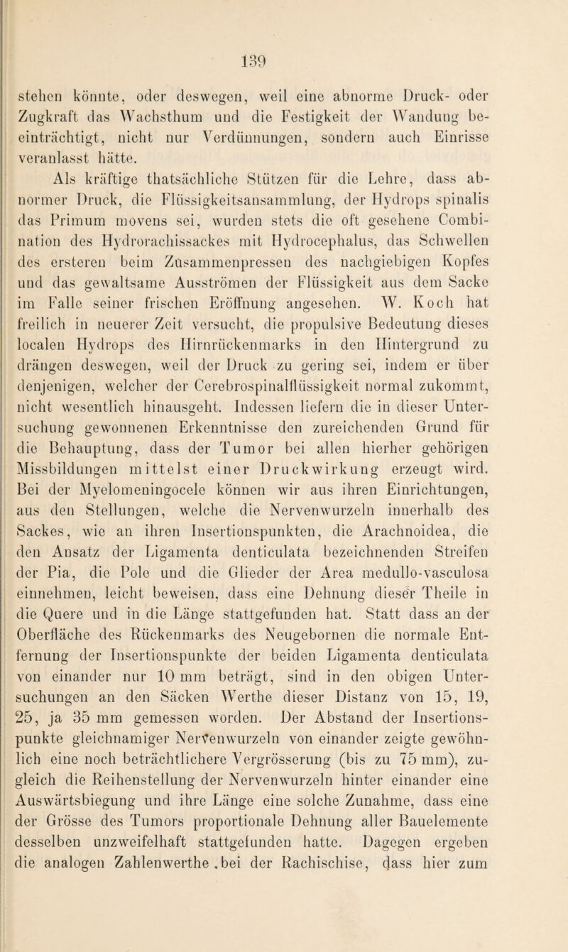 stehen könnte, oder deswegen, weil eine abnorme Druck- oder Zugkraft das Wachsthum und die Festigkeit der Wandung be¬ einträchtigt, nicht nur Verdünnungen, sondern auch Einrisse veranlasst hätte. Als kräftige thatsächliche Stützen für die Lehre, dass ab¬ normer Druck, die Flüssigkeitsansammlung, der Hydrops spinalis das Primum movens sei, wurden stets die oft gesehene Combi- nation des Hydrorachissackes mit Hydrocephalus, das Schwellen des ersteren beim Zusammenpressen des nachgiebigen Kopfes und das gewaltsame Ausströmen der Flüssigkeit aus dem Sacke im Falle seiner frischen Eröffnung angesehen. W. Koch hat freilich in neuerer Zeit versucht, die propulsive Bedeutung dieses localen Hydrops des Hirnrückenmarks in den Hintergrund zu drängen deswegen, weil der Druck zu gering sei, indem er über denjenigen, welcher der Cerebrospinalflüssigkeit normal zukommt, nicht wesentlich hinausgeht. Indessen liefern die in dieser Unter¬ suchung gewonnenen Erkenntnisse den zureichenden Grund für die Behauptung, dass der Tumor bei allen hierher gehörigen Missbildungen mittelst einer Druckwirkung erzeugt wird. Bei der Myelomeningocele können wir aus ihren Einrichtungen, aus den Stellungen, welche die Nervenwurzeln innerhalb des Sackes, wie an ihren Insertionspunkten, die Arachnoiclea, die den Ansatz der Ligamenta denticulata bezeichnenden Streifen der Pia, die Pole und die Glieder der Area medullo-vasculosa einnehmen, leicht beweisen, dass eine Dehnung dieser Theile in die Quere und in die Länge stattgefunden hat. Statt dass an der Oberfläche des Rückenmarks des Neugebornen die normale Ent¬ fernung der Insertionspunkte der beiden Ligamenta denticulata von einander nur 10 mm beträgt, sind in den obigen Unter¬ suchungen an den Säcken Werthe dieser Distanz von 15, 19, 25, ja 35 mm gemessen worden. Der Abstand der Insertions¬ punkte gleichnamiger Nertfenwurzeln von einander zeigte gewöhn¬ lich eine noch beträchtlichere Vergrösserung (bis zu 75 mm), zu¬ gleich die Reihenstellung der Nerven wurzeln hinter einander eine Auswärtsbiegung und ihre Länge eine solche Zunahme, dass eine der Grösse des Tumors proportionale Dehnung aller Bauelemente desselben unzweifelhaft stattgefunden hatte. Dagegen ergeben die analogen Zahlenwerthe , bei der Rachischise, dass hier zum