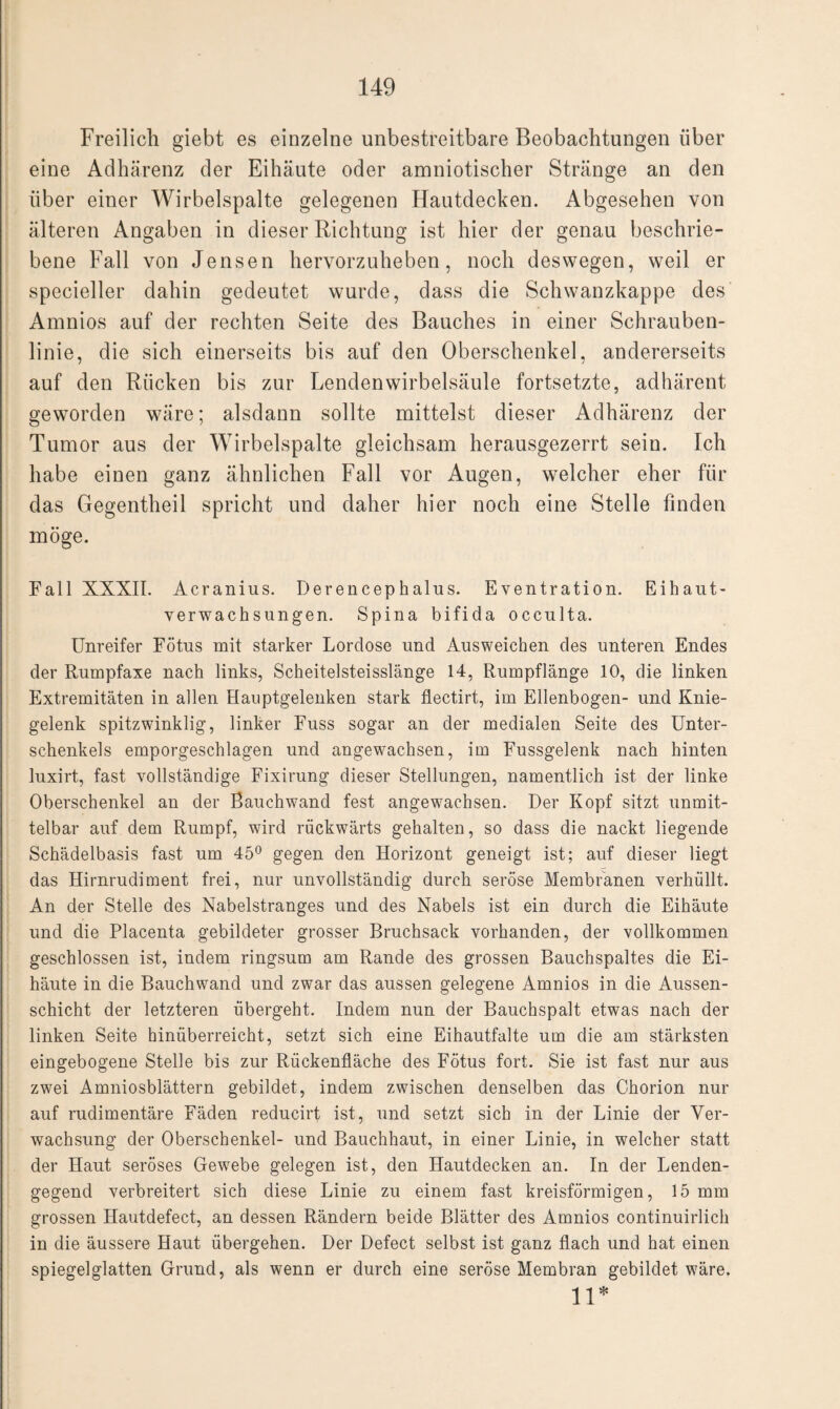 Freilich giebt es einzelne unbestreitbare Beobachtungen über eine Adhärenz der Eihäute oder amniotischer Stränge an den über einer Wirbelspalte gelegenen Hautdecken. Abgesehen von älteren Angaben in dieser Richtung ist hier der genau beschrie¬ bene Fall von Jensen hervorzuheben, noch deswegen, weil er specieller dahin gedeutet wurde, dass die Schwanzkappe des Amnios auf der rechten Seite des Bauches in einer Schrauben¬ linie, die sich einerseits bis auf den Oberschenkel, andererseits auf den Rücken bis zur Lendenwirbelsäule fortsetzte, adhärent geworden wäre; alsdann sollte mittelst dieser Adhärenz der Tumor aus der Wirbelspalte gleichsam herausgezerrt sein. Ich habe einen ganz ähnlichen Fall vor Augen, welcher eher für das Gegentheil spricht und daher hier noch eine Stelle finden möge. Fall XXXII. Acranius. Derencephalus. Eventration. Eihaut¬ verwachsungen. Spina bifida occulta. Unreifer Fötus mit starker Lordose und Ausweichen des unteren Endes der Rumpfaxe nach links, Scheitelsteisslänge 14, Rumpflänge 10, die linken Extremitäten in allen Hauptgelenken stark fiectirt, im Ellenbogen- und Knie¬ gelenk spitzwinklig, linker Fuss sogar an der medialen Seite des Unter¬ schenkels emporgeschlagen und angewachsen, im Fussgelenk nach hinten luxirt, fast vollständige Fixirung dieser Stellungen, namentlich ist der linke Oberschenkel an der Bauchwand fest angewachsen. Der Kopf sitzt unmit¬ telbar auf dem Rumpf, wird rückwärts gehalten, so dass die nackt liegende Schädelbasis fast um 45° gegen den Horizont geneigt ist; auf dieser liegt das Hirnrudiment frei, nur unvollständig durch seröse Membranen verhüllt. An der Stelle des Nabelstranges und des Nabels ist ein durch die Eihäute und die Placenta gebildeter grosser Bruchsack vorhanden, der vollkommen geschlossen ist, indem ringsum am Rande des grossen Bauchspaltes die Ei¬ häute in die Bauchwand und zwar das aussen gelegene Amnios in die Aussen- schicht der letzteren übergeht. Indem nun der Bauchspalt etwas nach der linken Seite hinüberreicht, setzt sich eine Eihautfalte um die am stärksten eingebogene Stelle bis zur Rückenfläche des Fötus fort. Sie ist fast nur aus zwei Amniosblättern gebildet, indem zwischen denselben das Chorion nur auf rudimentäre Fäden reducirt ist, und setzt sich in der Linie der Ver¬ wachsung der Oberschenkel- und Bauchhaut, in einer Linie, in welcher statt der Haut seröses Gewebe gelegen ist, den Hautdecken an. In der Lenden¬ gegend verbreitert sich diese Linie zu einem fast kreisförmigen, 15 mm grossen Hautdefect, an dessen Rändern beide Blätter des Amnios continuirlich in die äussere Haut übergehen. Der Defect selbst ist ganz flach und hat einen spiegelglatten Grund, als wenn er durch eine seröse Membran gebildet wäre. n*