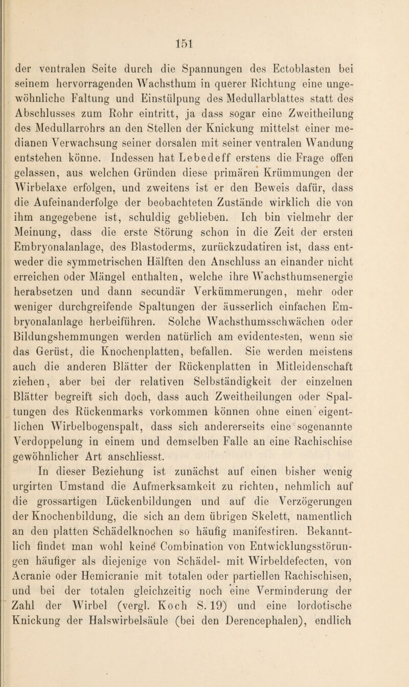 der ventralen Seite durch die Spannungen des Ectoblasten bei seinem hervorragenden Wachsthum in querer Richtung eine unge¬ wöhnliche Faltung und Einstülpung des Medullarblattes statt des Abschlusses zum Rohr eintritt, ja dass sogar eine Zweitheilung des Medullarrohrs an den Stellen der Knickung mittelst einer me¬ dianen Verwachsung seiner dorsalen mit seiner ventralen Wandung entstehen könne. Indessen hat Lebedeff erstens die Frage offen gelassen, aus welchen Gründen diese primären Krümmungen der Wirbelaxe erfolgen, und zweitens ist er den Beweis dafür, dass die Aufeinanderfolge der beobachteten Zustände wirklich die von ihm angegebene ist, schuldig geblieben. Ich bin vielmehr der Meinung, dass die erste Störung schon in die Zeit der ersten Embryonalanlage, des Blastoderms, zurückzudatiren ist, dass ent¬ weder die symmetrischen Hälften den Anschluss an einander nicht erreichen oder Mängel enthalten, welche ihre Wachsthumsenergie herabsetzen und dann secundär Verkümmerungen, mehr oder weniger durchgreifende Spaltungen der äusserlich einfachen Em¬ bryonalanlage herbeiführen. Solche Wachsthumsschwächen oder Bildungshemmungen werden natürlich am evidentesten, wenn sie das Gerüst, die Knochenplatten, befallen. Sie werden meistens auch die anderen Blätter der Rückenplatten in Mitleidenschaft ziehen, aber bei der relativen Selbständigkeit der einzelnen Blätter begreift sich doch, dass auch Zweitheilungen oder Spal¬ tungen des Rückenmarks Vorkommen können ohne einen eigent¬ lichen Wirbelbogenspalt, dass sich andererseits einesogenannte Verdoppelung in einem und demselben Falle an eine Rachischise gewöhnlicher Art anschliesst. In dieser Beziehung ist zunächst auf einen bisher wenig urgirten Umstand die Aufmerksamkeit zu richten, nehmlich auf die grossartigen Lückenbildungen und auf die Verzögerungen der Knochenbildung, die sich an dem übrigen Skelett, namentlich an den platten Schädelknochen so häufig manifestiren. Bekannt¬ lich findet man wohl keind Combination von Entwicklungsstörun¬ gen häufiger als diejenige von Schädel- mit Wirbeldefecten, von Acranie oder Hemicranie mit totalen oder partiellen Rachischisen, und bei der totalen gleichzeitig noch eine Verminderung der Zahl der Wirbel (vergl. Koch S. 19) und eine lordotische Knickung der Halswirbelsäule (bei den Derencephalen), endlich