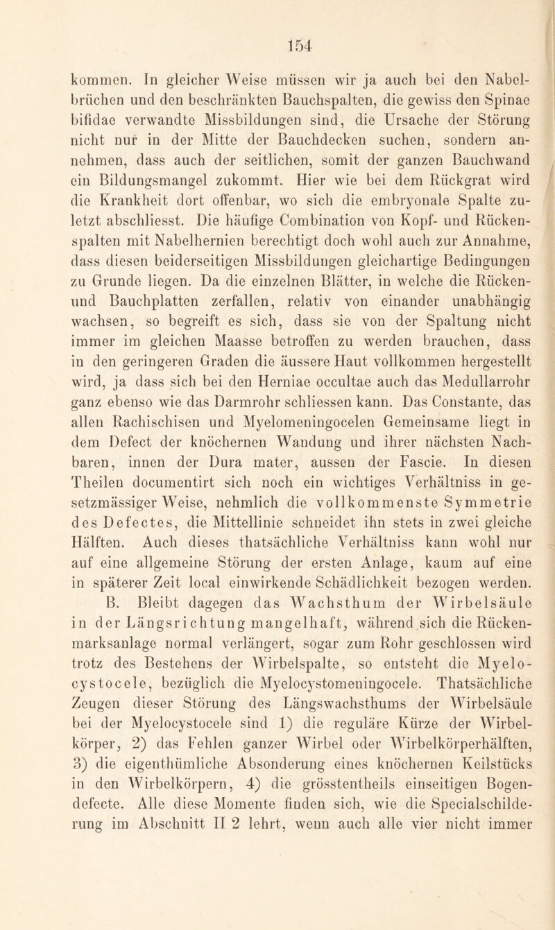 kommen. In gleicher Weise müssen wir ja auch bei den Nabel¬ brüchen und den beschränkten Bauchspalten, die gewiss den Spinae bifidae verwandte Missbildungen sind, die Ursache der Störung nicht nur in der Mitte der Bauchdecken suchen, sondern an¬ nehmen, dass auch der seitlichen, somit der ganzen Bauchwand ein Bildungsmangel zukommt. Hier wie bei dem Rückgrat wird die Krankheit dort offenbar, wo sich die embryonale Spalte zu¬ letzt abschliesst. Die häufige Combination von Kopf- und Rücken¬ spalten mit Nabelhernien berechtigt doch wohl auch zur Annahme, dass diesen beiderseitigen Missbildungen gleichartige Bedingungen zu Grunde liegen. Da die einzelnen Blätter, in welche die Rücken- und Bauchplatten zerfallen, relativ von einander unabhängig wachsen, so begreift es sich, dass sie von der Spaltung nicht immer im gleichen Maasse betroffen zu werden brauchen, dass in den geringeren Graden die äussere Haut vollkommen hergestellt wird, ja dass sich bei den Herniae occultae auch das Medullarrohr ganz ebenso wie das Darmrohr schliessen kann. Das Constante, das allen Rachischisen und Myelomeningocelen Gemeinsame liegt in dem Defect der knöchernen Wandung und ihrer nächsten Nach¬ baren, innen der Dura mater, aussen der Fascie. In diesen Theilen documentirt sich noch ein wichtiges Verhältniss in ge- setzmässiger Weise, nehmlich die vollkommenste Symmetrie des Defectes, die Mittellinie schneidet ihn stets in zwei gleiche Hälften. Auch dieses thatsächliche Verhältniss kann wohl nur auf eine allgemeine Störung der ersten Anlage, kaum auf eine in späterer Zeit local einwirkende Schädlichkeit bezogen werden. B. Bleibt dagegen das Wachsthum der Wirbelsäule in der Längsrichtung mangelhaft, während sich die Rücken¬ marksanlage normal verlängert, sogar zum Rohr geschlossen wird trotz des Bestehens der Wirbelspalte, so entsteht die Myelo- cystocele, bezüglich die Myelocystomeningocele. Thatsächliche Zeugen dieser Störung des Längswachsthums der Wirbelsäule bei der Myelocystocele sind 1) die reguläre Kürze der Wirbel¬ körper, 2) das Fehlen ganzer Wirbel oder Wirbelkörperhälften, 3) die eigenthümliche Absonderung eines knöchernen Keilstücks in den Wirbelkörpern, 4) die grösstentheils einseitigen Bogen- defecte. Alle diese Momente finden sich, wie die Specialschilde¬ rung im Abschnitt II 2 lehrt, wenn auch alle vier nicht immer