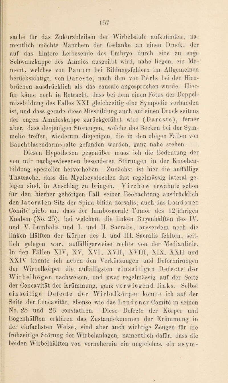 sache für das Zukurzbleiben der Wirbelsäule aufzufinden; na¬ mentlich möchte Manchem der Gedanke an einen Druck, der auf das hintere Leibesende des Embryo durch eine zu enge Schwanzkappe des Amnios ausgeübt wird, nahe liegen, ein Mo¬ ment, welches von Pan um bei Bildungsfehlern im Allgemeinen berücksichtigt, von Dareste, nach ihm von Perls bei den Hirn¬ brüchen ausdrücklich als das causale angesprochen wurde. Hier¬ für käme noch in Betracht, dass bei dem einen Fötus der Doppel¬ missbildung des Falles XXI gleichzeitig eine Sympodie vorhanden ist, und dass gerade diese Missbildung auch auf einen Druck seitens der engen Amnioskappe zurückgeführt wird (Dareste), ferner aber, dass denjenigen -Störungen, welche das Becken bei der Sym- melie treffen, wiederum diejenigen, die in den obigen Fällen von Bauchblasendarmspalte gefunden wurden, ganz nahe stehen. Diesen Hypothesen gegenüber muss ich die Bedeutung der von mir nachgewiesenen besonderen Störungen in der Knochen¬ bildung specieller hervorheben. Zunächst ist hier die auffällige Thatsache, dass die Myelocystocelen fast regelmässig lateral ge¬ legen sind, in Anschlag zu bringen. Virchow erwähnte schon für den hierher gehörigen Fall seiner Beobachtung ausdrücklich den lateralen Sitz der Spina bifida dorsalis; auch das Londoner Comite giebt an, dass der lumbosacrale Tumor des 12jährigen Knaben (No. 25), bei welchem die linken Bogenhälften des IV. und V. Lumbalis und I. und II. Sacralis, ausserdem noch die linken Hälften der Körper des I. und III. Sacralis fehlten, seit¬ lich gelegen war, auffälligerweise rechts von der Medianlinie. In den Fällen XIV, XV, XYI, XVII, XVIII, XIX, XXII und XXIV konnte ich neben den Verkürzungen und Deformirungen der Wirbelkörper die auffälligsten einseitigen Defecte der Wirbel bögen nachweisen, und zwar regelmässig auf der Seite der Concavität der Krümmung, ganz vorwiegend links. Selbst einseitige Defecte der Wirbelkörper konnte ich auf der Seite der Concavität, ebenso wie das Londoner Comite in seinen No. 25 und 26 constatiren. Diese Defecte der Körper und Bogenhälften erklären das Zustandekommen der Krümmung in der einfachsten Weise, sind aber auch wichtige Zeugen für die frühzeitige Störung der Wirbelanlagen, namentlich dafür, dass die beiden Wirbelhälften von vorneherein ein ungleiches, ein asym-