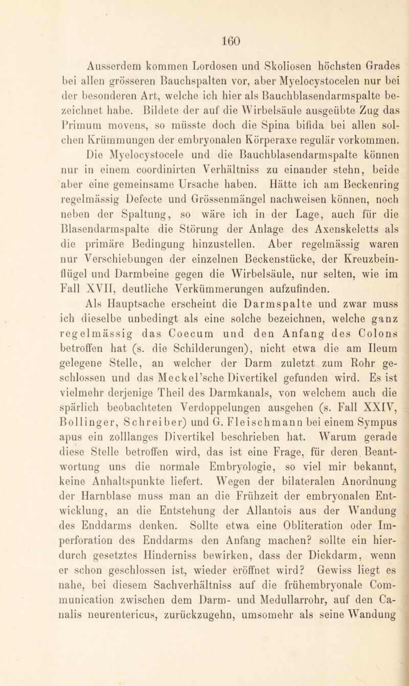 Ausserdem kommen Lordosen und Skoliosen höchsten Grades bei allen grösseren Bauchspalten vor, aber Myelocystocelen nur bei der besonderen Art, welche ich hier als Bauchblasendarmspalte be¬ zeichnet habe. Bildete der auf die Wirbelsäule ausgeübte Zug das Primum movens, so müsste doch die Spina bifida bei allen sol¬ chen Krümmungen der embryonalen Körperaxe regulär Vorkommen. Die Myelocystocele und die Bauchblasendarmspalte können nur in einem coordinirten Verhältniss zu einander stehn, beide aber eine gemeinsame Ursache haben. Hätte ich am Beckenring regelmässig Defecte und Grössenmängel nachweisen können, noch neben der Spaltung, so wäre ich in der Lage, auch für die Blasendarmspalte die Störung der Anlage des Axenskeletts als die primäre Bedingung hinzustellen. Aber regelmässig waren nur Verschiebungen der einzelnen Beckenstücke, der Kreuzbein¬ flügel und Darmbeine gegen die Wirbelsäule, nur selten, wie im Fall XVII, deutliche Verkümmerungen aufzufinden. Als Hauptsache erscheint die Darmspalte und zwar muss ich dieselbe unbedingt als eine solche bezeichnen, welche ganz regelmässig das Coecum und den Anfang des Colons betroffen hat (s. die Schilderungen), nicht etwa die am Ileum gelegene Stelle, an welcher der Darm zuletzt zum Rohr ge¬ schlossen und das Meckel’sche Divertikel gefunden wird. Es ist vielmehr derjenige Theil des Darmkanals, von welchem auch die spärlich beobachteten Verdoppelungen ausgehen (s. Fall XXIV, Bollinger, Schreiber) und G. Fleischmann bei einem Sympus apus ein zolllanges Divertikel beschrieben hat. Warum gerade diese Stelle betroffen wird, das ist eine Frage, für deren. Beant¬ wortung uns die normale Embryologie, so viel mir bekannt, keine Anhaltspunkte liefert. Wegen der bilateralen Anordnung der Harnblase muss man an die Frühzeit der embryonalen Ent¬ wicklung, an die Entstehung der Allantois aus der Wandung des Enddarms denken. Sollte etwa eine Obliteration oder Im¬ perforation des Enddarms den Anfang machen? sollte ein hier¬ durch gesetztes Hinderniss bewirken, dass der Dickdarm, wenn er schon geschlossen ist, wieder eröffnet wird? Gewiss liegt es nahe, bei diesem Sachverhältniss auf die frühembryonale Com- munication zwischen dem Darm- und Medullarrohr, auf den Ca- nalis neurentericus, zurückzugehn, umsomehr als seine Wandung