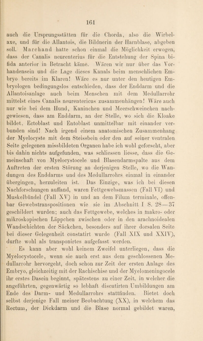 auch die Ursprungsstätten für die Chorda, also die Wirbel- axe, und für die Allantois, die Bildnerin der Harnblase, abgeben soll. March and hatte schon einmal die Möglichkeit erwogen, dass der Canalis neurenterius für die Entstehung der Spina bi¬ fida anterior in Betracht käme. Wären wir nur über das Vor¬ handensein und die Lage dieses Kanals beim menschlichen Em¬ bryo bereits im Klaren! Wäre es nur unter den heutigen Em¬ bryologen bedingungslos entschieden, dass der Enddarm und die Allantoisanlage auch beim Menschen mit dem Medullarrohr mittelst eines Canalis neurentericus Zusammenhängen! Wäre auch nur wie bei dem Hund, Kaninchen und Meerschweinchen nach¬ gewiesen, dass am Enddarm, an der Stelle, wo sich die Kloake bildet, Ectoblast und Entoblast unmittelbar mit einander ver¬ bunden sind! Nach irgend einem anatomischen Zusammenhang der Myelocyste mit dem Steissbein oder den auf seiner ventralen Seite gelegenen missbildeten Organen habe ich wohl geforscht, aber bis dahin nichts aufgefunden, was schliessen liesse, dass die Ge¬ meinschaft von Myelocystocele und Blasendarmspalte aus dem Auftreten der ersten Störung an derjenigen Stelle, wo die Wan¬ dungen des Enddarms und des Medullarrohrs einmal in einander übergingen, herzuleiten ist. Das Einzige, was ich bei diesen Nachforschungen auffand, waren Fettgewebsmassen (Fall VI) und Muskelbündel (Fall XV) in und an dem Filum terminale, offen¬ bar Gewebstranspositionen wie sie im Abschnitt I S. 28 — 37 geschildert wurden; auch das Fettgewebe, welches in makro- oder mikroskopischen Läppchen zwischen oder in den arachnoidealen Wandschichten der Säckchen, besonders auf ihrer dorsalen Seite bei dieser Gelegenheit constatirt wurde (Fall XIX und XXIV), durfte wohl als transponirtes aufgefasst werden. Es kann aber wohl keinem Zweifel unterliegen, dass die Myelocystocele, wenn sie auch erst aus dem geschlossenen Me¬ dullarrohr hervorgeht, doch schon zur Zeit der ersten Anlage des Embryo, gleichzeitig mit der Rachischise und der Myelomeningocele ihr erstes Dasein beginnt, spätestens zu einer Zeit, in welcher die angeführten, gegenwärtig so lebhaft discutirten Umbildungen am Ende des Darm- und Medullarrohrs stattfinden. Bietet doch selbst derjenige Fall meiner Beobachtung (XX), in welchem das Rectum, der Dickdarm und die Blase normal gebildet waren,