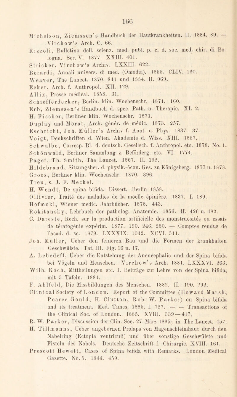 Michelson, Ziemssen’s Handbuch der Hautkrankheiten. II. 1884. 89. — Virchow’s Arch. C. 66. Rizzoli, Bulletino dell. scienz. med. publ. p. c. d. soc. med. chir. di Bo¬ logna. Ser. V. 1877. XXIII. 401. Stricker, Virchow’s Archiv. LXXIII. 622. Berardi, Annali univers. di med. (Omodei). 1855. OLIV. 160. Weaver, The Lancet. 1870. 841 und 1884. II. 969. Ecker, Arch. f. Anthropol. XII. 129. Allix, Presse medical. 1858. 31. Schiefferdecker, Berlin, klin. Wochenschr. 1871. 160. Erb, Ziemssen’s Handbuch d. spec. Path. u. Therapie. XI. 2. H. Fischer, Berliner klin. Wochenschr. 1871. Duplay und Morat, Arch. gener. de medic. 1873. 257. Eschricht, Joh. Müller’s Archiv f. Anat. u. Phys. 1837. 37. Voigt, Denkschriften d. Wien. Akademie d. Wiss. XIII. 1857. Schwalbe, Corresp.-Bl. d. deutsch. Gesellsch. f. Anthropol. etc. 1878. No. 1. Schönwald, Berliner Sammlung z. Beförclerg. etc. VI. 1774. Paget, Th. Smith, The Lancet. 1867. II. 192. Hildebrand, Sitzungsber. d. physik.-öcon. Ges. zu Königsberg. 1877 u. 1878. Groos, Berliner klin. Wochenschr. 1870. 396. Treu, s. J. F. Meckel. H. Wen dt, De spina bifida. Dissert. Berlin 1858. Olli vier, Traite des malaclies de la moelle epiniere. 1837. I. 189. Hofmokl, Wiener medic. Jahrbücher. 1878. 443. Rokitansky, Lehrbuch der patholog. Anatomie. 1856. II. 426 u. 482. C. Dareste, Rech, sur la production artificielle des monstruosites ou essais de teratogenie experim. 1877. 190. 246. 250. — Comptes rendus de l’acad. d. sc. 1879. LXXXIX. 1042. XCVI. 511. Joh. Müller, Ueber den feineren Bau und die Formen der krankhaften Geschwülste. Taf. III. Fig. 16 u. 17. A. Lebedeff, lieber die Entstehung der Anencephalie und der Spina bifida bei Vögeln und Menschen. Virchow’s Arch. 1881. LXXXVI. 263. Wilh. Koch, Mittheilungen etc. I. Beiträge zur Lehre von der Spina bifida, mit 5 Tafeln. 1881. F. Ahlfeld, Die Missbildungen des Menschen. 1882. II. 190. 292. Clinical Society of London. Report of the Committee (Howard Marsh, Pearce Gould, H. Clutton, Rob. W. Parker) on Spina bifida and its treatment. Med. Times. 1885. I. 727. — — Transactions of the Clinical Soc. of London. 1885. XVIII. 339 — 417. R. W. Parker, Discussion der Clin. Soc. 27. März 1885; in The Lancet. 457. H. Tillmanns, Ueber angebornen Prolaps von Magenschleimhaut durch den Nabelring (Ectopia ventriculi) und über sonstige Geschwülste und Fisteln des Nabels. Deutsche Zeitschrift f. Chirurgie. XVIII. 161. Prescott Hewett, Gases of Spina bifida with Remarks. London Medical Gazette. No. 5. 1844. 459.