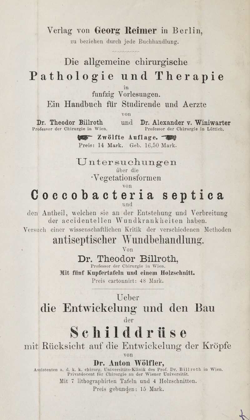 zn beziehen durch jede Buchhandlung. Die allgemeine chirurgische Pathologie und Therapie in fünfzig Vorlesungen. Ein Handbuch für Studirende und Aerzte von Br. Theodor Billroth und Br. Alexander v. Winiwarter Professor der Chirurgie in Wien. Professor der Chirurgie in Lüttich. $E3T* Zwölfte Auflage. Preis: 14 Mark. Geb. 16,50 Mark. CJ ntersuchungen über die *Y egetationsformen von Coccobacteria septica und den Antheil, welchen sie an der Entstehung und Verbreitung der ac cid enteilen Wundkrankheiten haben. Versuch einer wissenschaftlichen Kritik der verschiedenen Methoden antiseptisclier Wundbeliandlimg. Von Dr. Theodor Billroth, Professor der Chirurgie in Wien. Mit fünf Kupfertafeln und einem Holzschnitt. Preis cartonnirt: 48 Mark. Ueber die Entwickelung und den Bau der Schild d r II s e mit Rücksicht auf die Entwickelung der Kröpfe von Dr. Anton Wölfler, Assistenten a. d. k. k. Chirurg. Universitäts-Klinik des Prof. Dr. Billroth in Wien. Privatdocent für Chirurgie an der Wiener Universität. Mit 7 lithographirten Tafeln und 4 Holzschnitten. Preis gebunden: 15 Mark.