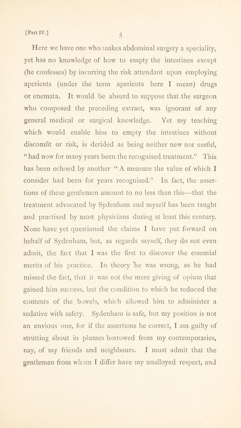 Here we have one who makes abdominal surgery a speciality, yet has no knowledge of how to empty the intestines except (he confesses) by incurring the risk attendant upon employing aperients (under the term aperients here I mean) drugs or enemata. It would be absurd to suppose that the surgeon who composed the preceding extract, was ignorant of any general medical or surgical knowledge. Yet my teaching which would enable him to empty the intestines without discomfit or risk, is derided as being neither new nor useful, “ had now for many years been the recognised treatment” This has been echoed by another “A measure the value of which I consider had been for years recognised.” In fact, the asser¬ tions of these gentlemen amount to no less than this—that the treatment advocated by Sydenham and myself has been taught and practised by most physicians during at least this century. None have yet questioned the claims I have put forward on behalf of Sydenham, but, as regards myself, they do not even admit, the fact that I was the first to discover the essential merits of his practice. In theory he was wrong, as he had missed the fact, that it was not the mere giving of opium that gained him success, but the condition to which he reduced the contents of the bowels, which allowed him to administer a sedative with safety. Sydenham is safe, but my position is not an envious one, for if the assertions be correct, I am guilty of strutting about in plumes borrowed from my contemporaries, nay, of my friends and neighbours. I must admit that the gentlemen from whom I differ have my unalloyed respect, and