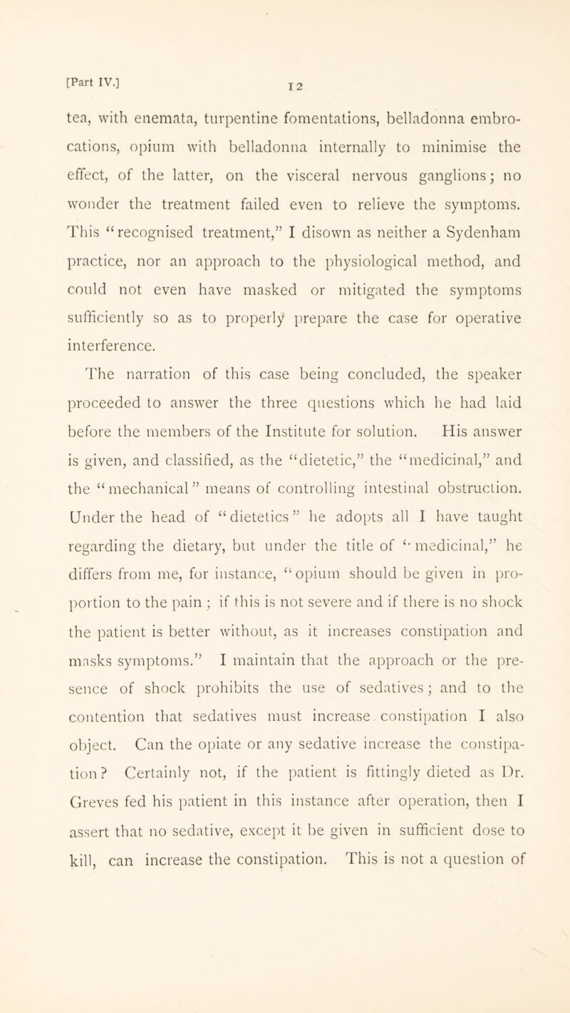 tea, with enemata, turpentine fomentations, belladonna embro¬ cations, opium with belladonna internally to minimise the effect, of the latter, on the visceral nervous ganglions; no wonder the treatment failed even to relieve the symptoms. This “recognised treatment,” I disown as neither a Sydenham practice, nor an approach to the physiological method, and could not even have masked or mitigated the symptoms sufficiently so as to properly prepare the case for operative interference. The narration of this case being concluded, the speaker proceeded to answer the three questions which he had laid before the members of the Institute for solution. His answer is given, and classified, as the “dietetic,” the “medicinal,” and the “ mechanical ” means of controlling intestinal obstruction. Under the head of “dietetics” he adopts all I have taught regarding the dietary, but under the title of “ medicinal,” he differs from me, for instance, “opium should be given in pro¬ portion to the pain ; if this is not severe and if there is no shock the patient is better without, as it increases constipation and masks symptoms.” I maintain that the approach or the pre¬ sence of shock prohibits the use of sedatives; and to the contention that sedatives must increase constipation I also object. Can the opiate or any sedative increase the constipa¬ tion ? Certainly not, if the patient is fittingly dieted as Dr. Greves fed his patient in this instance after operation, then I assert that no sedative, except it be given in sufficient dose to kill, can increase the constipation. This is not a question of