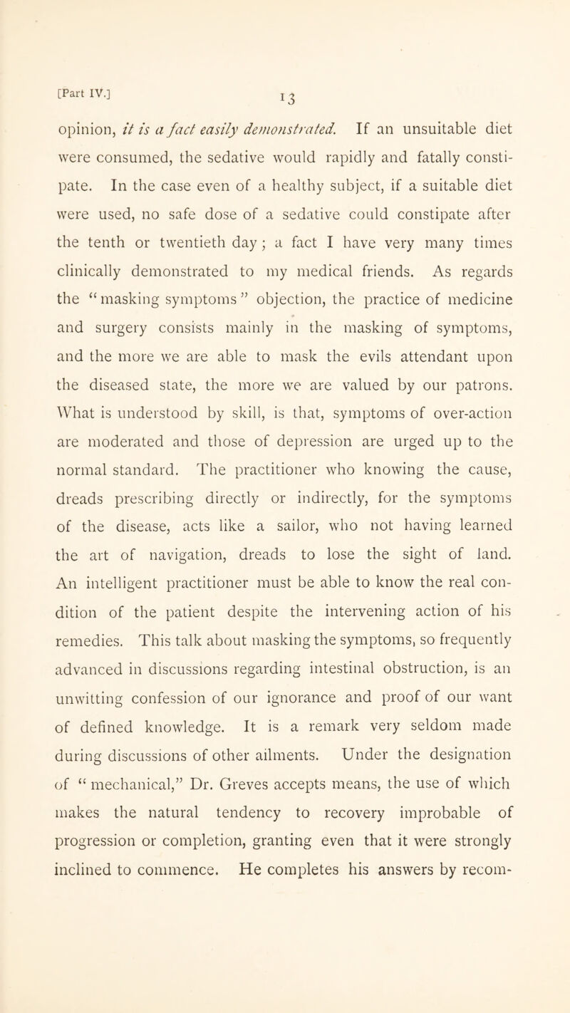 opinion, it is a fact easily demonstrated. If an unsuitable diet were consumed, the sedative would rapidly and fatally consti¬ pate. In the case even of a healthy subject, if a suitable diet were used, no safe dose of a sedative could constipate after the tenth or twentieth day ; a fact I have very many times clinically demonstrated to my medical friends. As regards the “ masking symptoms ” objection, the practice of medicine and surgery consists mainly in the masking of symptoms, and the more we are able to mask the evils attendant upon the diseased state, the more we are valued by our patrons. What is understood by skill, is that, symptoms of over-action are moderated and those of depression are urged up to the normal standard. The practitioner who knowing the cause, dreads prescribing directly or indirectly, for the symptoms of the disease, acts like a sailor, who not having learned the art of navigation, dreads to lose the sight of land. An intelligent practitioner must be able to know the real con¬ dition of the patient despite the intervening action of his remedies. This talk about masking the symptoms, so frequently advanced in discussions regarding intestinal obstruction, is an unwitting confession of our ignorance and proof of our want of defined knowledge. It is a remark very seldom made during discussions of other ailments. Under the designation of “ mechanical,” Dr. Greves accepts means, the use of which makes the natural tendency to recovery improbable of progression or completion, granting even that it were strongly inclined to commence. He completes his answers by recom-