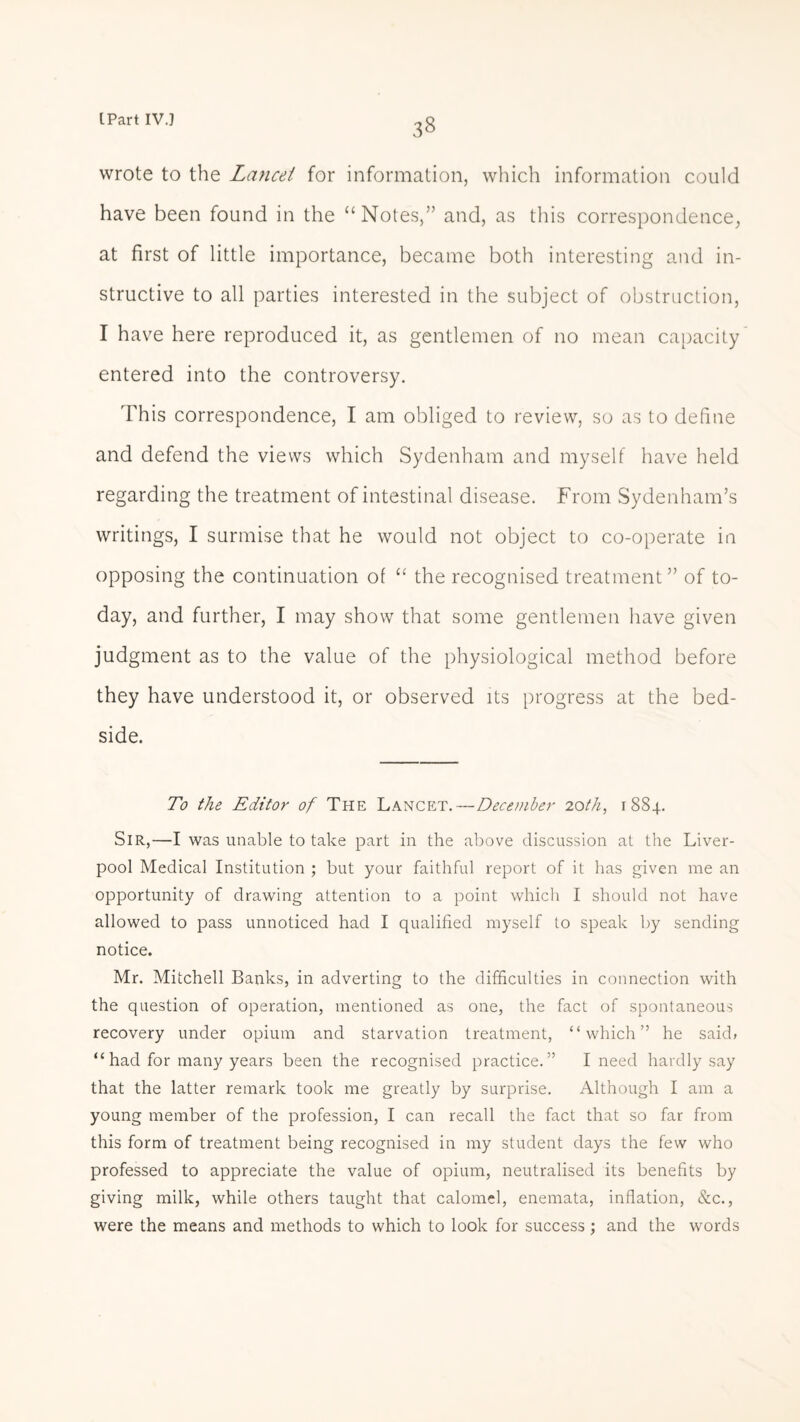 wrote to the Lanai for information, which information could have been found in the “Notes,” and, as this correspondence, at first of little importance, became both interesting and in¬ structive to all parties interested in the subject of obstruction, I have here reproduced it, as gentlemen of no mean capacity entered into the controversy. This correspondence, I am obliged to review, so as to define and defend the views which Sydenham and myself have held regarding the treatment of intestinal disease. From Sydenham’s writings, I surmise that he would not object to co-operate in opposing the continuation of “ the recognised treatment” of to¬ day, and further, I may show that some gentlemen have given judgment as to the value of the physiological method before they have understood it, or observed its progress at the bed¬ side. To the Editor of The Lancet. — December 20th, 1884. Sir,—I was unable to take part in the above discussion at the Liver¬ pool Medical Institution ; but your faithful report of it has given me an opportunity of drawing attention to a point which I should not have allowed to pass unnoticed had I qualified myself to speak by sending notice. Mr. Mitchell Banks, in adverting to the difficulties in connection with the question of operation, mentioned as one, the fact of spontaneous recovery under opium and starvation treatment, “which” he said» “had for many years been the recognised practice.” I need hardly say that the latter remark took me greatly by surprise. Although I am a young member of the profession, I can recall the fact that so far from this form of treatment being recognised in my student days the few who professed to appreciate the value of opium, neutralised its benefits by giving milk, while others taught that calomel, enemata, inflation, &c., were the means and methods to which to look for success; and the words