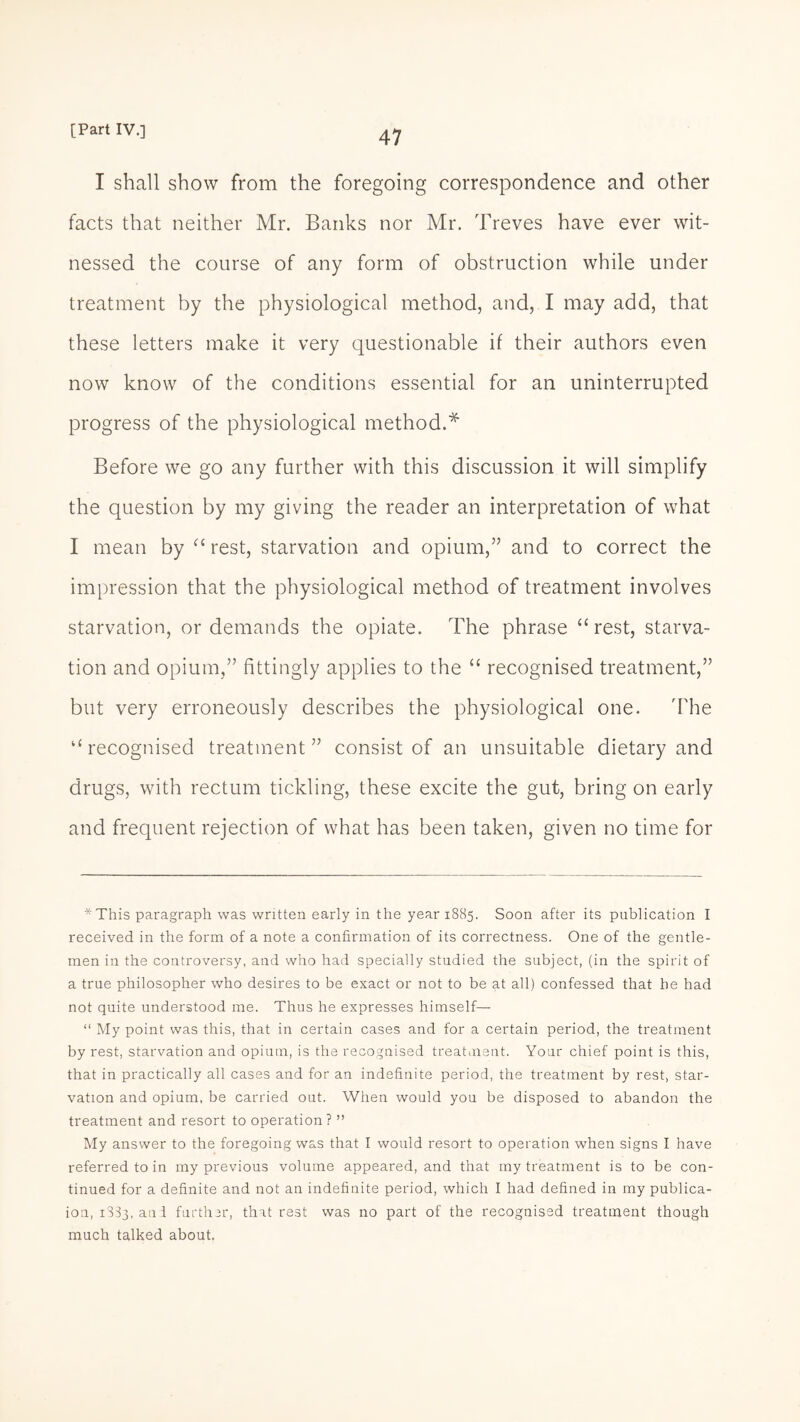 I shall show from the foregoing correspondence and other facts that neither Mr. Banks nor Mr. Treves have ever wit¬ nessed the course of any form of obstruction while under treatment by the physiological method, and, I may add, that these letters make it very questionable if their authors even now know of the conditions essential for an uninterrupted progress of the physiological method.* Before we go any further with this discussion it will simplify the question by my giving the reader an interpretation of what I mean by “ rest, starvation and opium,” and to correct the impression that the physiological method of treatment involves starvation, or demands the opiate. The phrase “rest, starva¬ tion and opium,” fittingly applies to the “ recognised treatment,” but very erroneously describes the physiological one. 'The “recognised treatment” consist of an unsuitable dietary and drugs, with rectum tickling, these excite the gut, bring on early and frequent rejection of what has been taken, given no time for *This paragraph was written early in the year 1885. Soon after its publication I received in the form of a note a confirmation of its correctness. One of the gentle¬ men in the controversy, and who had specially studied the subject, (in the spirit of a true philosopher who desires to be exact or not to be at all) confessed that he had not quite understood me. Thus he expresses himself— “ My point was this, that in certain cases and for a certain period, the treatment by rest, starvation and opium, is the recognised treatment. Your chief point is this, that in practically all cases and for an indefinite period, the treatment by rest, star¬ vation and opium, be carried out. When would you be disposed to abandon the treatment and resort to operation? ” My answer to the foregoing was that I would resort to operation when signs I have referred to in my previous volume appeared, and that my treatment is to be con¬ tinued for a definite and not an indefinite period, which I had defined in my publica- ion, i333.au I further, that rest was no part of the recognised treatment though much talked about,