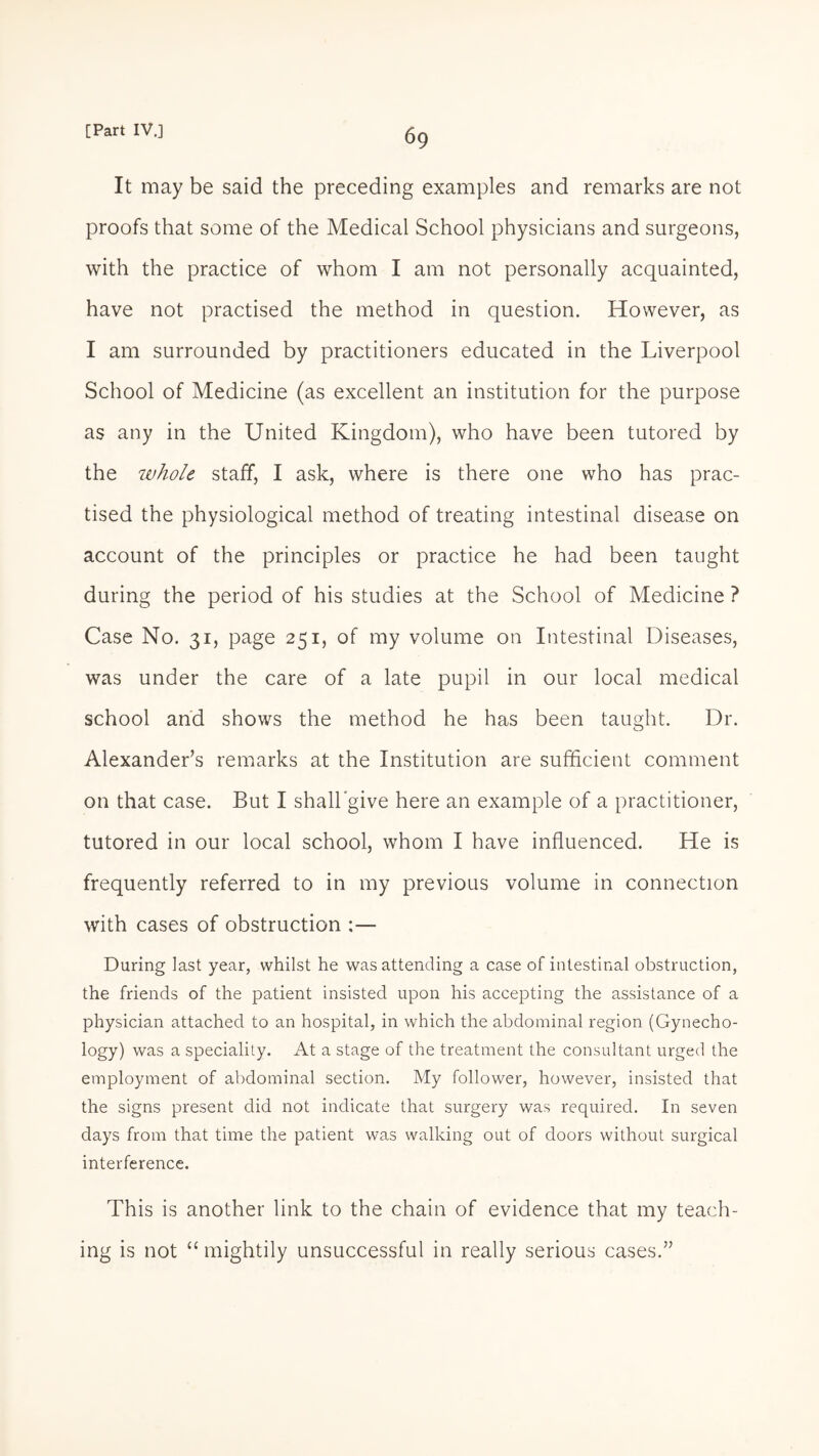 It may be said the preceding examples and remarks are not proofs that some of the Medical School physicians and surgeons, with the practice of whom I am not personally acquainted, have not practised the method in question. However, as I am surrounded by practitioners educated in the Liverpool School of Medicine (as excellent an institution for the purpose as any in the United Kingdom), who have been tutored by the whole staff, I ask, where is there one who has prac¬ tised the physiological method of treating intestinal disease on account of the principles or practice he had been taught during the period of his studies at the School of Medicine ? Case No. 31, page 251, of my volume on Intestinal Diseases, was under the care of a late pupil in our local medical school and shows the method he has been taught. Dr. Alexander’s remarks at the Institution are sufficient comment on that case. But I shall give here an example of a practitioner, tutored in our local school, whom I have influenced. He is frequently referred to in my previous volume in connection with cases of obstruction :— During last year, whilst he was attending a case of intestinal obstruction, the friends of the patient insisted upon his accepting the assistance of a physician attached to an hospital, in which the abdominal region (Gynecho- logy) was a speciality. At a stage of the treatment the consultant urged the employment of abdominal section. My follower, however, insisted that the signs present did not indicate that surgery was required. In seven days from that time the patient was walking out of doors without surgical interference. This is another link to the chain of evidence that my teach¬ ing is not “ mightily unsuccessful in really serious cases.”