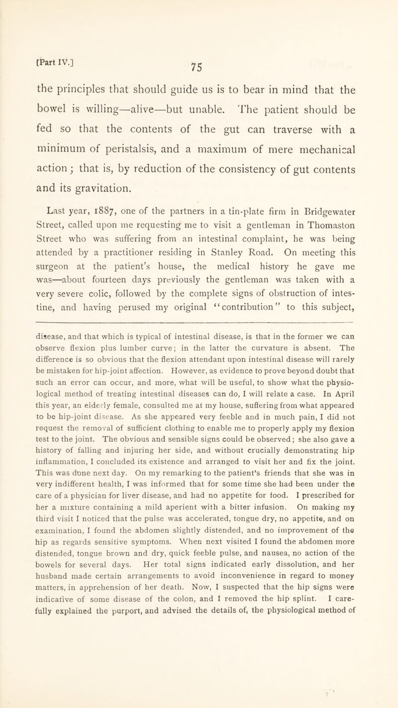 the principles that should guide us is to bear in mind that the bowel is willing—alive—but unable. The patient should be fed so that the contents of the gut can traverse with a minimum of peristalsis, and a maximum of mere mechanical action ; that is, by reduction of the consistency of gut contents and its gravitation. Last year, 1887, one of the partners in a tin-plate firm in Bridgewater Street, called upon me requesting me to visit a gentleman in Thomaston Street who was suffering from an intestinal complaint, he was being attended by a practitioner residing in Stanley Road. On meeting this surgeon at the patient’s house, the medical history he gave me was—about fourteen days previously the gentleman was taken with a very severe colic, followed by the complete signs of obstruction of intes¬ tine, and having perused my original “contribution” to this subject, disease, and that which is typical of intestinal disease, is that in the former we can observe flexion plus lumber curve; in the latter the curvature is absent. The difference is so obvious that the flexion attendant upon intestinal disease will rarely be mistaken for hip-joint affection. However, as evidence to prove beyond doubt that such an error can occur, and more, what will be useful, to show what the physio¬ logical method of treating intestinal diseases can do, I will relate a case. In April this year, an elderly female, consulted me at my house, suffering from what appeared to be hip-joint disease. As she appeared very feeble and in much pain, I did not request the removal of sufficient clothing to enable me to properly apply my flexion test to the joint. The obvious and sensible signs could be observed; she also gave a history of falling and injuring her side, and without crucially demonstrating hip inflammation, I concluded its existence and arranged to visit her and fix the joint. This was done next day. On my remarking to the patient’s friends that she was in very indifferent health, I was informed that for some time she had been under the care of a physician for liver disease, and had no appetite for food. I prescribed for her a mixture containing a mild aperient with a bitter infusion. On making my third visit I noticed that the pulse was accelerated, tongue dry, no appetite, and on examination, I found the abdomen slightly distended, and no improvement of the hip as regards sensitive symptoms. When next visited I found the abdomen more distended, tongue brown and dry, quick feeble pulse, and nausea, no action of the bowels for several days. Her total signs indicated early dissolution, and her husband made certain arrangements to avoid inconvenience in regard to money matters, in apprehension of her death. Now, I suspected that the hip signs were indicative of some disease of the colon, and I removed the hip splint. I care¬ fully explained the purport, and advised the details of, the physiological method of